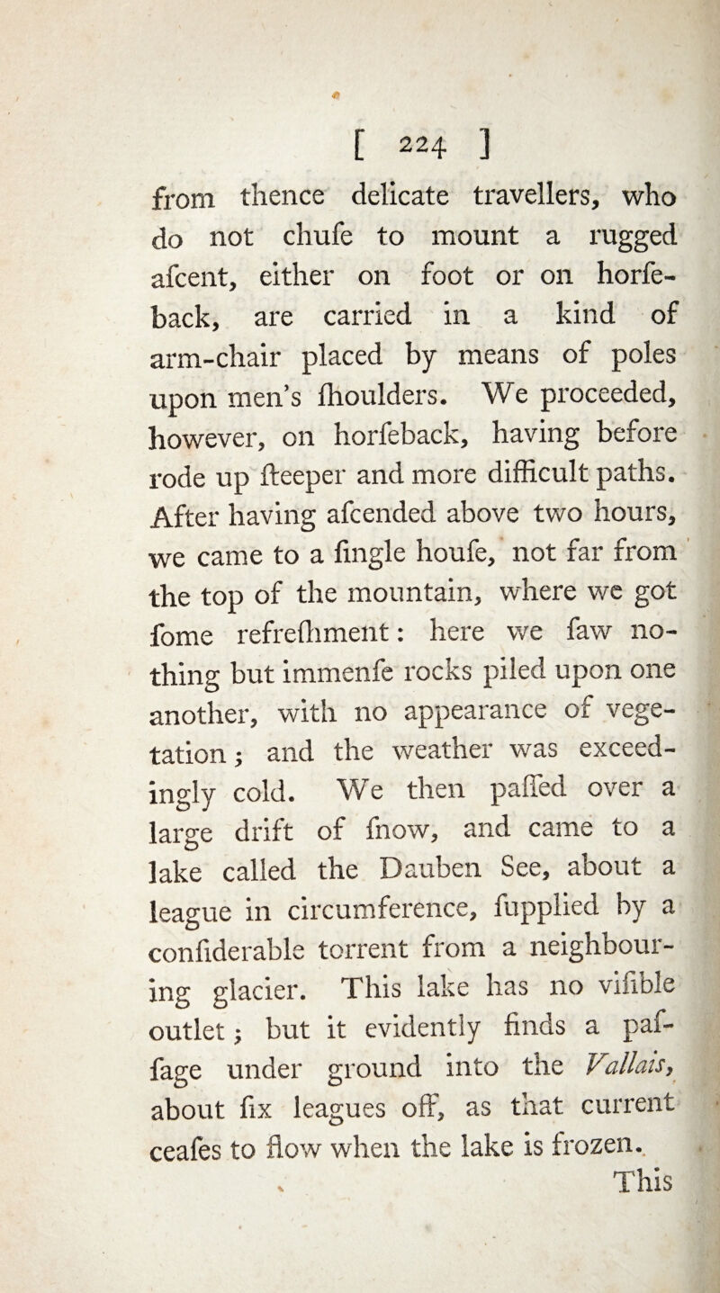 from thence delicate travellers, who do not chufe to mount a rugged afcent, either on foot or on horfe- back, are carried in a kind of arm-chair placed by means of poles upon men’s fhoulders. We proceeded, however, on horfeback, having before rode up fteeper and more difficult paths. After having afcended above two hours, we came to a fingle houfe, not far from the top of the mountain, where we got fome refrefhment: here we faw no¬ thing but immenfe rocks piled upon one another, with no appearance of vege¬ tation ; and the weather was exceed¬ ingly cold. We then paffed over a large drift of fnow, and came to a lake called the Dauben See, about a league in circumference, fupplied by a confiderable torrent from a neighbour¬ ing glacier. This lake has no vifible outlet; but it evidently finds a pai- fage under ground into the Vallais, about fix leagues off, as that current ceafes to flow when the lake is frozen.. This