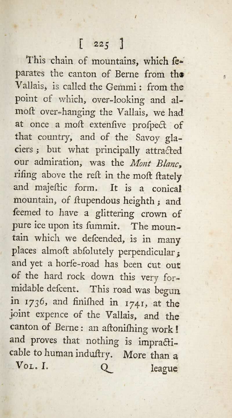 / [ 225 ] This chain of mountains, which fe* parates the canton of Berne from th« Vallais, is called the Gemmi: from the point of which, over-looking and al- moft over-hanging the Yallais, we had at once a mod: extenfive prolpect of that country, and of the Savoy gla¬ ciers but what principally attracted our admiration, was the Mont Blanc, riling above the reft in the moft ftately and majeftic form. It is a conical mountain, of ftupendous heighth ; and feemed to have a glittering crown of pure ice upon its fummit. The moun¬ tain which we delcended, is in many places almoft abfolutely perpendicular; and yet a horle-road has been cut out of the hard rock down this very for¬ midable defcent. This road was begun in 1736, and finifhed in 1741, at the joint expence of the Vallais, and the canton of Berne : an aftonilhing work! and proves tnat nothing is impracti¬ cable to human induftry. IVIore than a Tot* h league