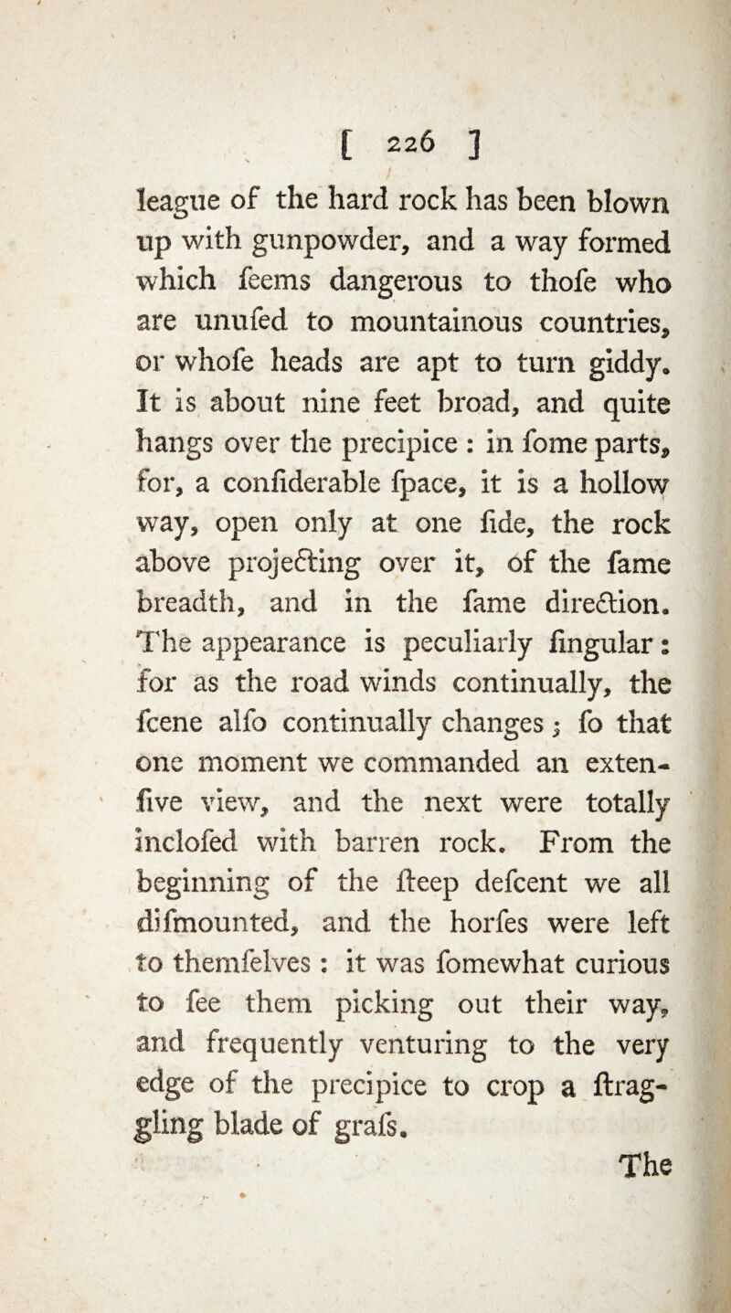 ' / ' league of the hard rock has been blown up with gunpowder, and a way formed which feems dangerous to thofe who are unufed to mountainous countries, or whofe heads are apt to turn giddy. It is about nine feet broad, and quite hangs over the precipice : in fome parts, for, a confiderable fpace, it is a hollow way, open only at one fide, the rock above projedting over it, of the fame breadth, and in the fame direction. The appearance is peculiarly lingular: for as the road winds continually, the fcene alfo continually changes; fo that one moment we commanded an exten- five view, and the next were totally inclofed with barren rock. From the beginning of the fteep defcent we all difmounted, and the horfes were left to themfelves: it was fomewhat curious to fee them picking out their way, and frequently venturing to the very edge of the precipice to crop a ftrag- gling blade of grafs. The