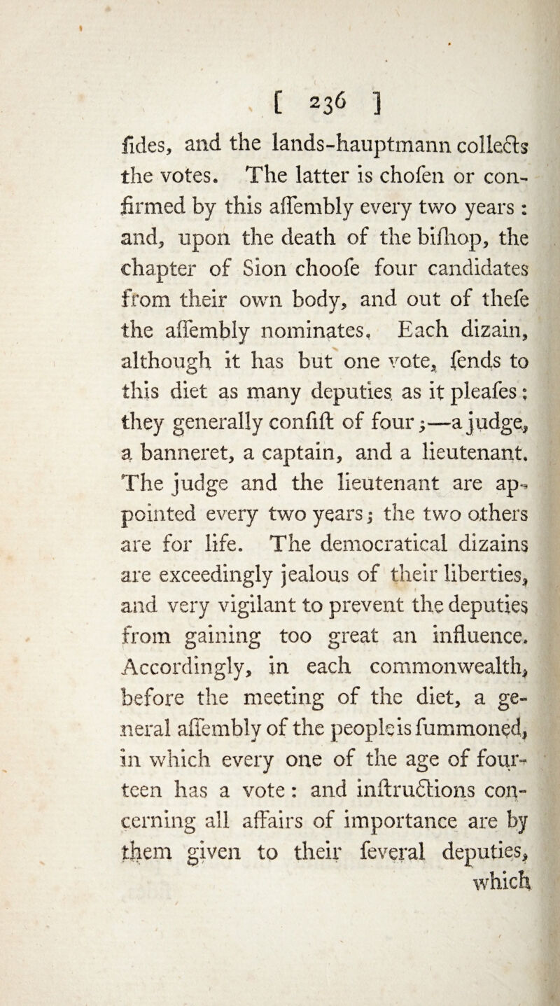 fides, and the lands-hauptmann collets the votes. The latter is chofen or con¬ firmed by this aflembly every two years: and, upon the death of the bifhop, the chapter of Sion choofe four candidates from their own body, and out of thefe the aflembly nominates. Each dizain, although it has but one vote, fencls to this diet as many deputies, as it pleafes; they generally confift of foura judge, a banneret, a captain, and a lieutenant. The judge and the lieutenant are ap¬ pointed every two years; the two others are for life. The democratieal dizains are exceedingly jealous of their liberties, and very vigilant to prevent the deputies from gaining too great an influence. Accordingly, in each commonwealth, before the meeting of the diet, a ge¬ neral aflembly of the people is fummoned, in which every one of the age of four¬ teen has a vote: and inftrufltions con¬ cerning all affairs of importance are by them given to their feveral deputies, which