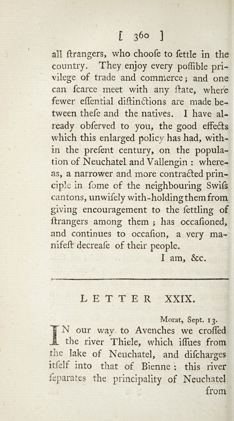 all ft rangers, who choofe to fettle in the country. They enjoy every poflible pri¬ vilege of trade and commerce; and one can fcarce meet with any ftate, where fewer effential diftindfions are made be¬ tween thefe and the natives. I have al¬ ready obferved to you, the good effedts which this enlarged policy has had, with¬ in the prefent century, on the popula¬ tion of Neuchatel and Vallengin : where¬ as, a narrower and more contradfed prin¬ ciple in fome of the neighbouring Swift cantons, unwifely with-holding them from giving encouragement to the fettling of ftrangers among them ; has occafioned, and continues to occafion, a very ma- nifeft decreafe of their people. I am, &c. LETTER XXIX. Moral, Sept. 13. IN our way to Avenches we crofted the river Thiele, which iftues from the lake of Neuchatel, and difcharges itfelf into that of Bienne : this river ieparates the principality of Neuchatel from