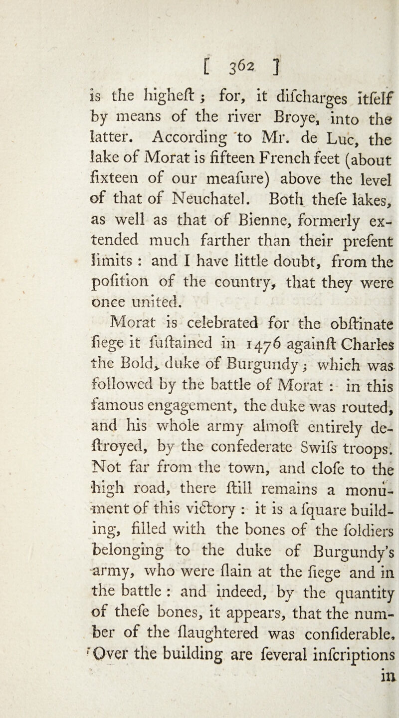is the higheft ; for, it diicharges itfelf by means of the river Broye, into the latter. According to Mr. de Luc, the lake of Morat is fifteen French feet (about iixteen of our meafure) above the level of that of Neuchatel. Both thefe lakes, as well as that of Bienne, formerly ex¬ tended much farther than their prefent limits : and I have little doubt, from the pofition of the country, that they were once united. Morat is celebrated for the obftinate fiege it fudarned in 1476 againft Charles the Bold, duke of Burgundy; which was followed by the battle of Morat : in this famous engagement, the duke was routed, and his whole army almoft entirely de¬ ft royed, by the confederate Swifs troops. Not far from the town, and clofe to the high road, there ftill remains a monu¬ ment of this vidtory : it is a fquare build¬ ing, filled with the bones of the foldiers belonging to the duke of Burgundy’s army, who were flain at the fiege and in the battle : and indeed, by the quantity of thefe bones, it appears, that the num¬ ber of the llaughtered was confiderable, 'Over the building are feveral infcriptions