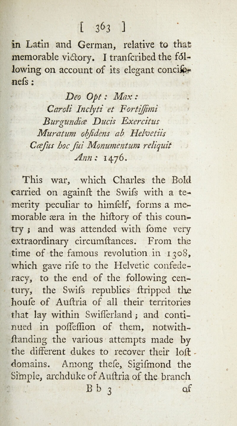 in Latin and German, relative to that memorable victory. I tranfcribed the fal¬ lowing on account of its elegant concife* nefs: Deo Opt: Max : Caroli Inclyti et FortiJJimi Burgundies Duels Exeratus Muratum objidens ab Helvetiis Ccefus hoc fui Monumentum reliquit Ann: 1476. This war, which Charles the Bold carried on againft the Swifs with a te¬ merity peculiar to himfelf, forms a me¬ morable aera in the hiftory of this coun¬ try ; and was attended with fome very extraordinary circumftances. From the time of the famous revolution in 1308, which gave rife to the Helvetic confede¬ racy, to the end of the following cen¬ tury, the Swifs republics dripped the houfe of Auftria of all their territories that lay within Swifierland; and conti¬ nued in poifeffion of them, notwith- ftanding the various attempts made by the different dukes to recover their loft - domains. Among thefe, Sigifmond the Simple, archduke of Auftria of the branch B b 3 ' Q;f