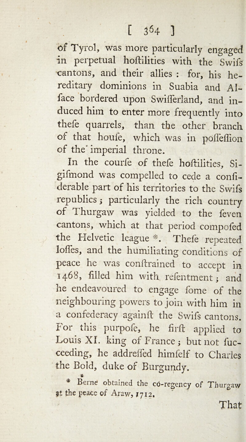 of Tyrol, was more particularly engaged in perpetual hoftilities with the Swifs cantons, and their allies : for, his he¬ reditary dominions in Suabia and AI- face bordered upon Swifferland, and in¬ duced him to enter more frequently into thefe quarrels, than the other branch of that houle, which was in poffeffion of the' imperial throne. In the courfe of thefe hoftilities, Si- gifmond was compelled to cede a confi- derable part of his territories to the Swifs republics; particularly the rich country of Thurgaw was yielded to the feven cantons, which at that period compofed the Helvetic league *. Thefe repeated Ioffes, and the humiliating conditions of peace he was conftrained to accept in 1468, filled him with refentment; and he endeavoured to engage fome of the neighbouring powers to join with him in a confederacy againft the Swifs cantons. For this purpofe, he firft applied to Louis XI. king of France ; but not fuc- ceeding, he addreffed himfelf to Charles the Boid, duke of Burgundy. * Berne obtained the co-regency of Thurgaw ?t the peace of Arav/, 1712. That