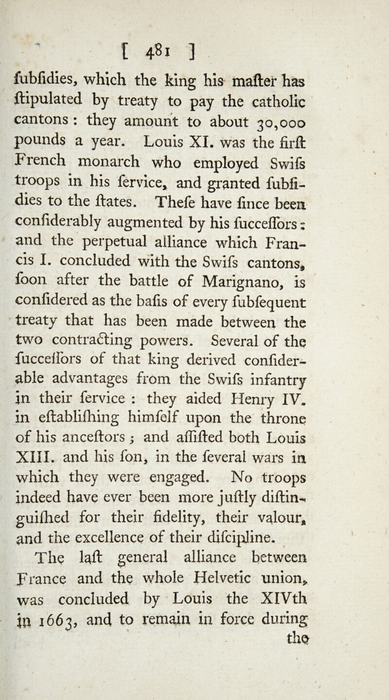fubfidies, which the king his matter has ftipulated by treaty to pay the catholic cantons : they amount to about 30,000 pounds a year. Louis XI. was the firft French monarch who employed Swifs troops in his fervice, and granted fubli- dies to the ftates. Thefe have fince been, confiderably augmented by his fucceflbrs : and the perpetual alliance which Fran¬ cis I. concluded with the Swifs cantons, foon after the battle of Marignano, is confidered as the bails of every fubfequent treaty that has been made between the two contracting powers. Several of the fucceifors of that king derived confider- able advantages from the Swifs infantry in their fervice : they aided Henry IV. in eftablifhing himfelf upon the throne of his anceftors ; and aififted both Louis XIII. and his fon, in the feveral wars in which they were engaged. No troops indeed have ever been more j uftly diftin- guifhed for their fidelity, their valour, and the excellence of their difcipline. The laft general alliance between France and the whole Helvetic union, was concluded by Louis the XIVth in 1663, and to remain in force during the