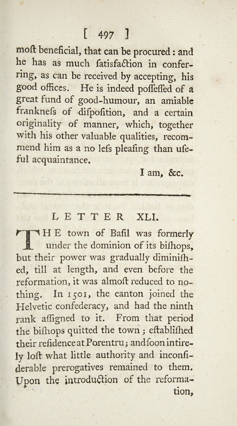 moft beneficial, that can be procured: and he has as much fatisfa&ion in confer- « nng, as can be received by accepting, his good offices. He is indeed poffeffed of a great fund of good-humour, an amiable franknefs of difpofition, and a certain originality of manner, which, together with his other valuable qualities, recom¬ mend him as a no lefs pleafing than ufe- ful acquaintance. I am, &c. LETTER XLI. TH E town of Bafil was formerly under the dominion of its bilhops, but their power was gradually diminifh- ed, till at length, and even before the reformation, it was almoft reduced to no¬ thing. In 1501, the canton joined the Helvetic confederacy, and had the ninth rank affigned to it. From that period the bilhops quitted the town ; eftabliihed their refidence at Porentru; andfoon intire- ly loll what little authority and inconfi- derabie prerogatives remained to them. Upon the introduction of the reforma-