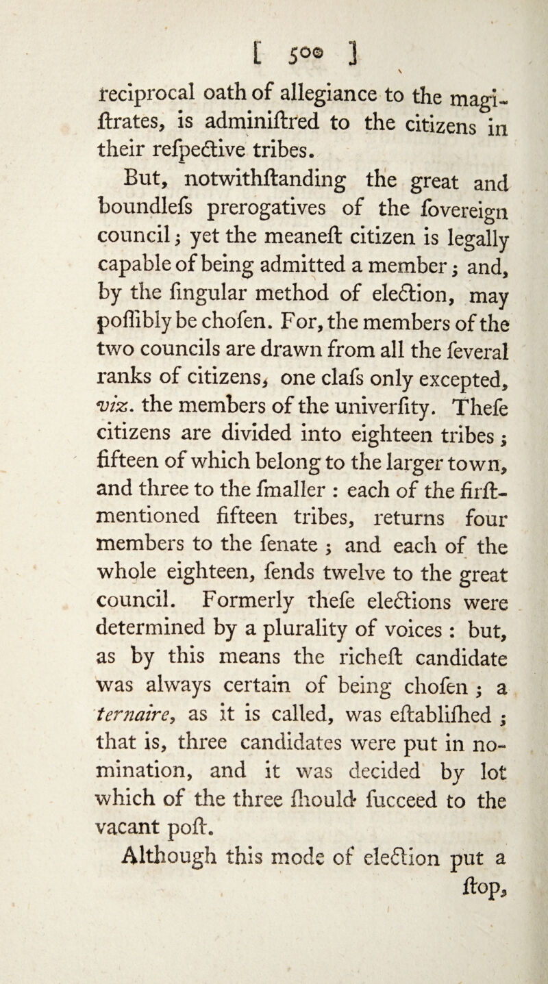 t 5°® 3 \ Reciprocal oath of allegiance to the magi- fixates, is adminifired to the citizens in their refpedtive tribes. But, notwitkftanding the great and boundlefs prerogatives of the fovereign council j yet the meanefl: citizen is legally capable of being admitted a member j and, by the lingular method of election, may poffibly be chofen. For, the members of the two councils are drawn from all the feveral ranks of citizens* one clafs only excepted, viz. the members of the univerfity. Thefe citizens are divided into eighteen tribes ; fifteen of which belong to the larger town, and three to the fmaller : each of the fiifi:- mentioned fifteen tribes, returns four members to the fenate ; and each of the whole eighteen, fends twelve to the great council. Formerly thefe elections were determined by a plurality of voices : but, as by this means the richefl: candidate was always certain of being chofen j a ternaire, as it is called, was eftablilhed ; that is, three candidates were put in no¬ mination, and it was decided by lot which of the three fhould fucceed to the vacant polt. Although this mode of election put a Hop, l
