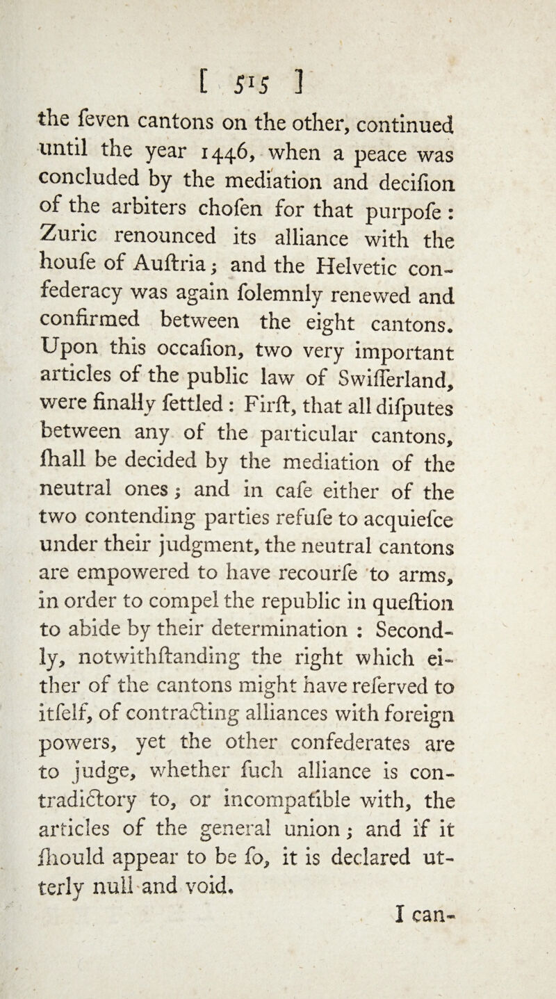 the feven cantons on the other, continued until the year 1446, when a peace was concluded by the mediation and decifion of the arbiters chofen for that purpofe : Zuric renounced its alliance with the houfe of Auftria; and the Helvetic con¬ federacy was again folemnly renewed and confirmed between the eight cantons. Upon this occafion, two very important articles of the public law of Swiflerland, were finally fettled: Firft, that all difputes between any of the particular cantons, fhall be decided by the mediation of the neutral ones; and in cafe either of the two contending parties refufe to acquiefce under their judgment, the neutral cantons are empowered to have recourfe to arms, in order to compel the republic in queftion to abide by their determination : Second¬ ly, notwithflanding the right which ei¬ ther of the cantons might have referved to itfelf, of contrafling alliances with foreign powers, yet the other confederates are to judge, whether fuch alliance is con- tradiflory to, or incompatible with, the articles of the general union,• and if it fihould appear to be fo, it is declared ut¬ terly null-and void. I can