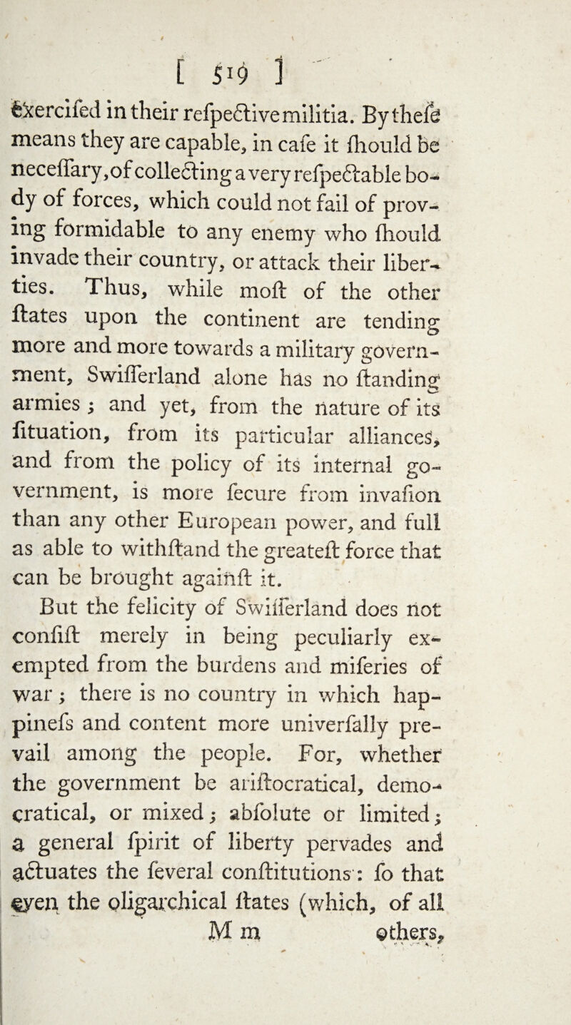 ekerciied in their refpeftivemilitia. Bythefe means they are capable, in cafe it fhould be neceffary, of collecting a very refpedtable bo¬ dy of forces, which could not fail of prov¬ ing formidable to any enemy who fhould invade their country, or attack their liber¬ ties. Thus, while mold of the other ftates upon the continent are tending more and more towards a military govern¬ ment, Swiflerland alone has no Handing armies ; and yet, from the nature of its lituation, from its particular alliances, and from the policy of its internal go¬ vernment, is more fecure from invafion than any other European power, and full as able to withftand the greatefl force that can be brought againft it. But the felicity of Swilferland does not confift merely in being peculiarly ex¬ empted from the burdens and miferies of war; there is no country in which hap- pinefs and content more univerfally pre¬ vail among the people. For, whether the government be ariftocratical, demo- cratical, or mixed; abfolute or limited; a general fpirit of liberty pervades and actuates the leveral conftitutions: fo that €yen the oligarchical Hates (which, of all M m others.