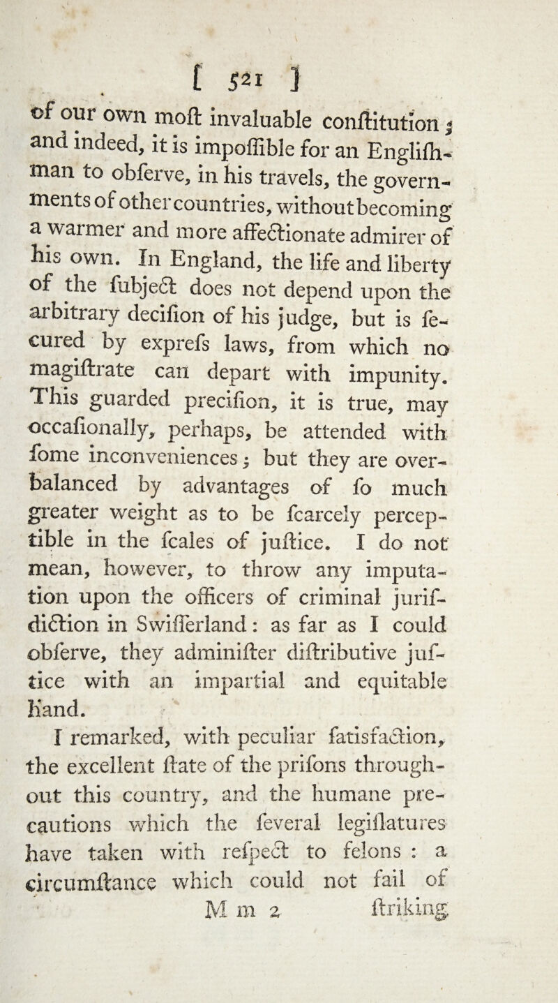 of our own moft invaluable conftitution and indeed, it is impoffible for an Englifh- man to obferve, in his travels, the govern¬ ments of other countries, without becoming a w aimei and more affectionate admirer of his own. In England, the life and liberty of the fubje£t does not depend upon the arbitrary decifion of his judge, but is ie- cured oy exprefs laws, from which no magiftrate can depart with impunity. This guarded precifion, it is true, may occafionally, perhaps, be attended with fome inconveniences but they are over¬ balanced by advantages of fo much greater weight as to be fcarcely percep¬ tible in the fcales of juftice. I do not mean, however, to throw any imputa¬ tion upon the officers of criminal jurif- diflion in Swifferland: as far as I could obferve, they adminifter diftributive juf¬ tice with an impartial and equitable hand. I remarked, with peculiar fatisfaTion, the excellent date of the prifons through¬ out this country, and the humane pre¬ cautions which the leveral legiflatures have taken with refpect to felons : a circumftance which could not fail of M m 2 firiking. - Vs a,