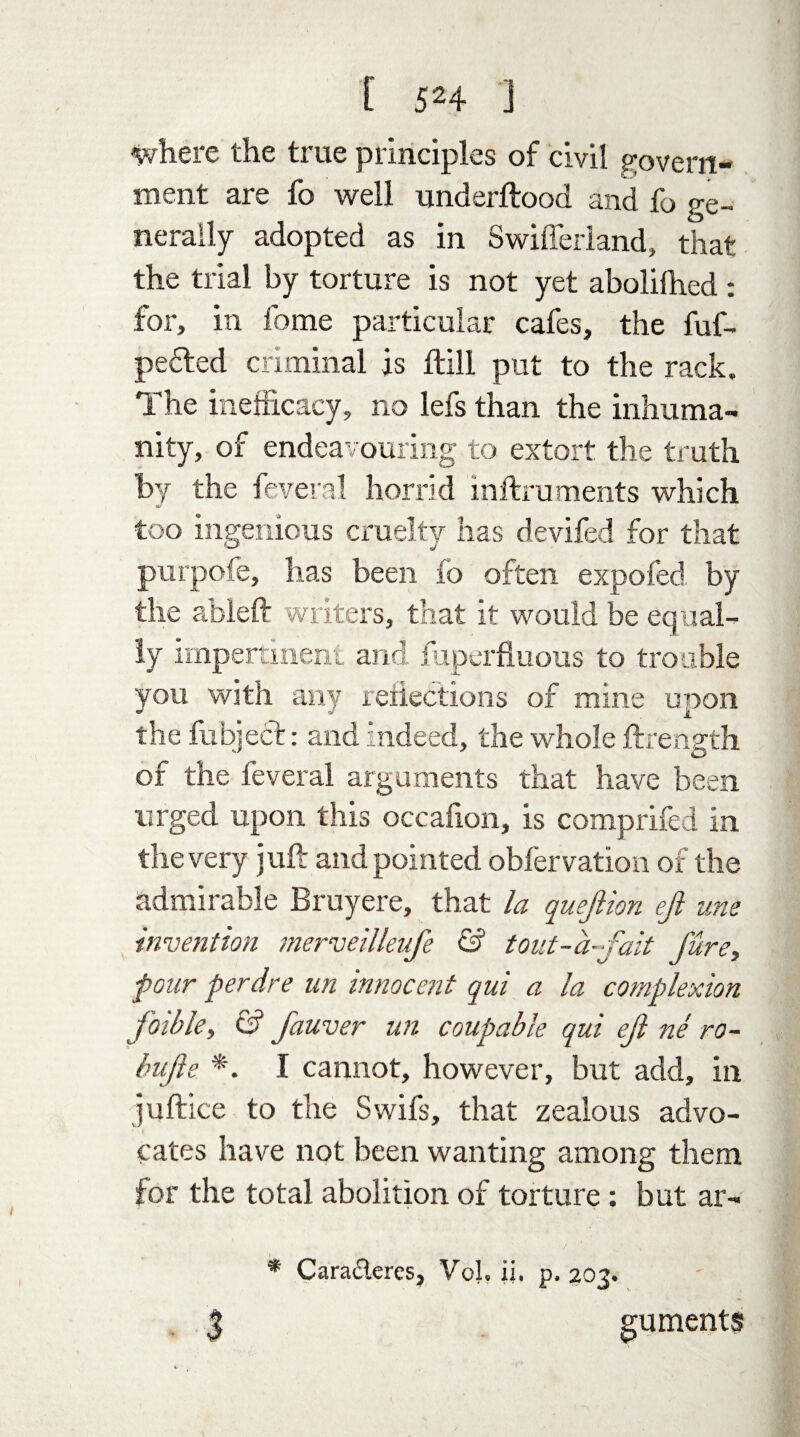 where the true principles of civil govern¬ ment are fo well underftood and fo ge¬ nerally adopted as in Swiffeiiand, that the trial by torture is not yet abolifhed : for, in fome particular cafes, the fuf- pefted criminal is hill put to the rack. The inefficacy, no lefs than the inhuma¬ nity, of endeavouring to extort the truth by the feveral horrid inftruments which too ingenious cruelty has devifed for that purpofe, has been fo often exposed by the ableft writers, that it would be equal¬ ly impertinent and liiperfluous to trouble you with any reiiections of mine upon the fubject: and indeed, the whole ftrength of the feveral arguments that have been urged upon this occafion, is comprifed in the very juft and pointed obfervation of the admirable Bruyere, that la quejlion ejl urn invention merveilleufe & tout-a-fait Jure, Jour per dr e un innocent qui a la complexion jbible, & fauver un coupable qui ejl ne ro- bujle *. I cannot, however, but add, in juftice to the Swifs, that zealous advo¬ cates have not been wanting among them for the total abolition of torture: but ar- * Cara&eres, VoJ. ii. p. 203. 3 guments