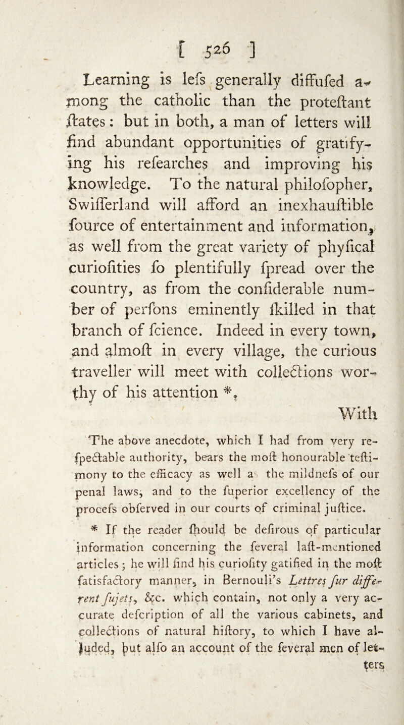 Learning is lefs generally diffufed a* jnong the catholic than the proteftant ftates: but in both, a man of letters will find abundant opportunities of gratify¬ ing his refearches and improving his knowledge. To the natural philofopher, Swifferland will afford an inexhauftible fource of entertainment and information as well from the great variety of phylical curiolities fo plentifully fpread over the country, as from the confiderable num¬ ber of perfons eminently Hulled in that branch of fcience. Indeed in every town, and almoft in every village, the curious traveller will meet with collections wor¬ thy of his attention ; ' With The above anecdote, which I had from very re- fpedlable authority, bears the moft honourable tefti- mony to the efHcacy as well a the mildnefs of our penal laws, and to the fuperior excellency of the procefs obferved in our courts of criminal juftice, * If the reader thould be defirous of particular information concerning the feveral laft-mentioned articles ; he will find his curiofity gatified in the moft fatisfactory manner^ in Bernouli’s Lettres fur differ- rent fujets, &c. which contain, not only a very ac¬ curate defcription of all the various cabinets, and collections of natural hiftory, to which I have al- |ude43 |)Ut alfo an account of the feveral men of lei-* ters 4 ♦ ‘ »)