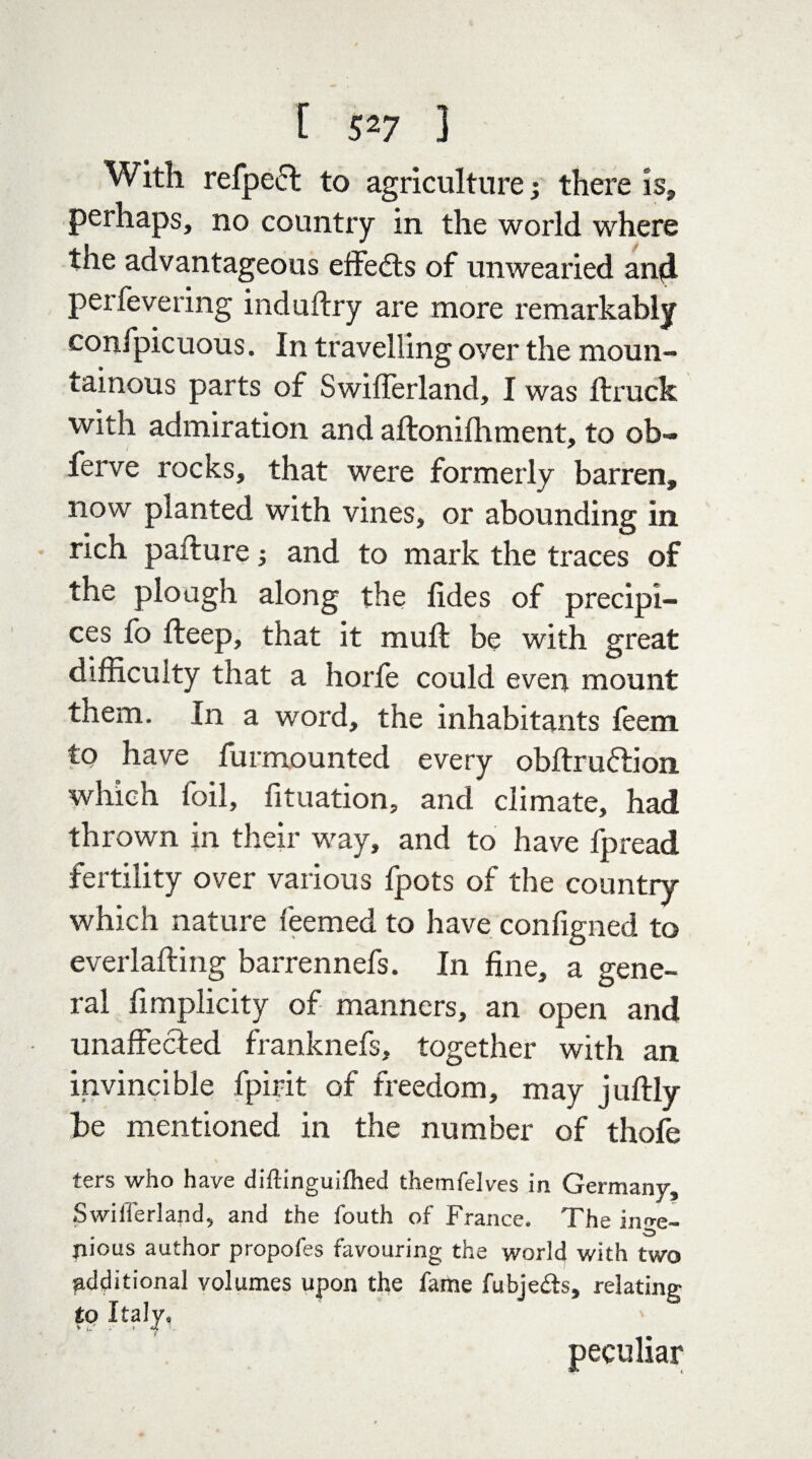 With refpeet to agriculture; there is, perhaps, no country in the world where the advantageous effects of unwearied and perfevering induftry are more remarkably conipicuous. In travelling over the moun¬ tainous parts of Swifferland, I was ftruck with admiration and aftonifhment, to ob- ferve rocks, that were formerly barren, now planted with vines, or abounding in rich pafture; and to mark the traces of the plough along the tides of precipi¬ ces fo deep, that it mull be with great difficulty that a horfe could even mount them. In a word, the inhabitants feem to have furmounted every obftruftion which foil, fituation, and climate, had thrown in their way, and to have fpread fertility over various fpots of the country which nature feemed to have configned to everlafting barrennefs. In fine, a gene¬ ral fimplicity of manners, an open and unaffected franknefs, together with an invincible fpirit of freedom, may juftly be mentioned in the number of thofe ters who have diffinguifhed themfelves in Germany, Swifferland* and the fouth of France. The inge¬ nious author propofes favouring the world with two ^additional volumes to Italy* % h J. ? upon the fame fubje£ts, relating peculiar