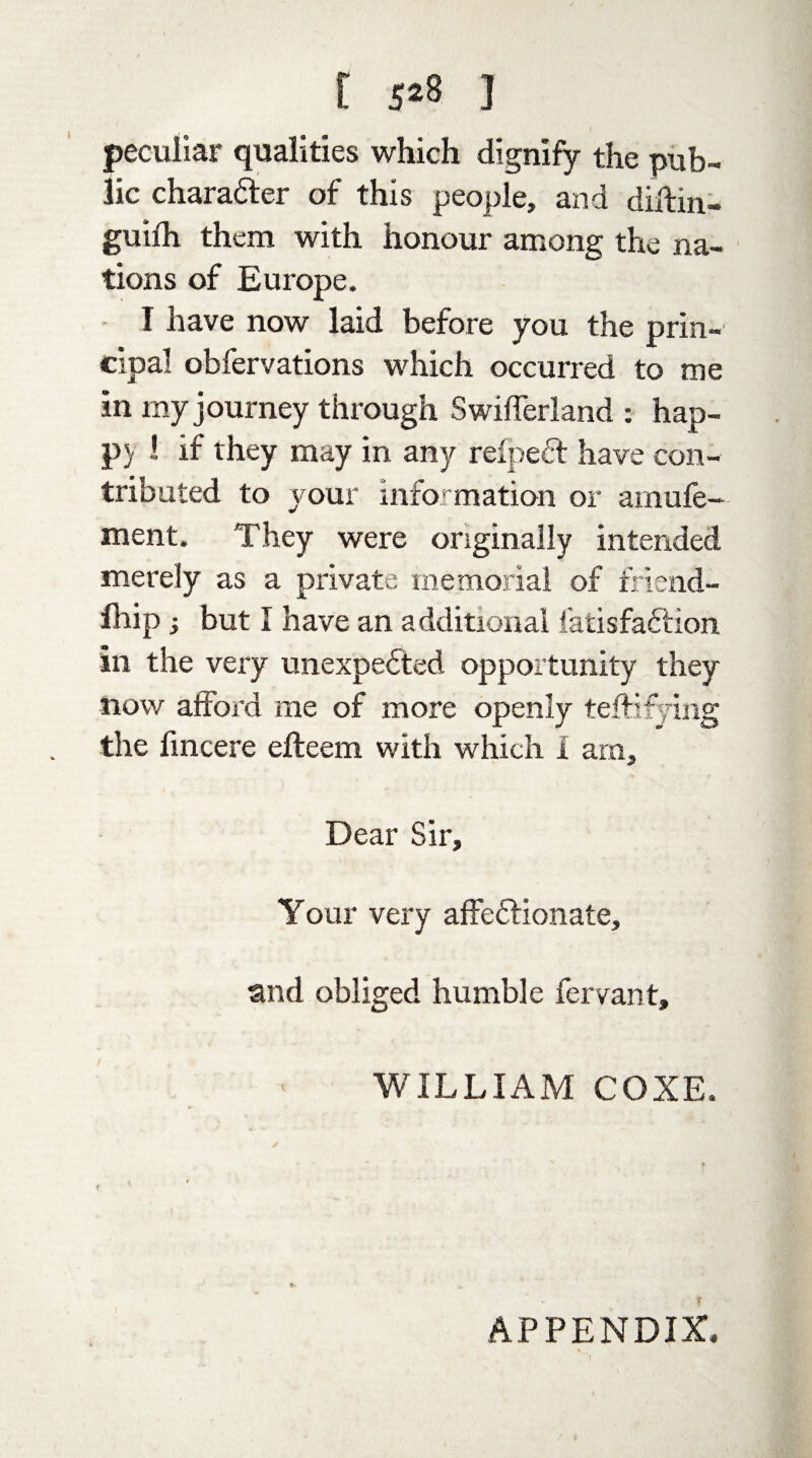 [ 5*8 ] peculiar qualities which dignify the pub¬ lic chara&er of this people, and diftin- guifh them with honour among the na¬ tions of Europe. I have now laid before you the prin¬ cipal obfervations which occurred to me in my journey through Swifferland : hap¬ py ! if they may in any refpeft have con¬ tributed to your information or arnufe- ment. They were originally intended merely as a private memorial of friend- fhip; but I have an additional iatisfafiion in the very unexpected opportunity they now afford me of more openly testifying the fincere efteem with which 1 am. Dear Sir, Your very affeflionate, and obliged humble fervant, WILLIAM COXE.