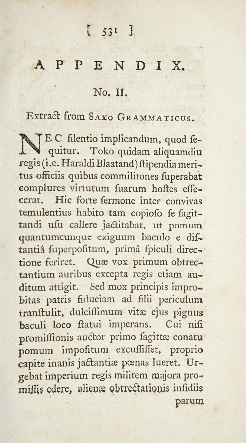appendix. No. II. Extrafl from Saxo Grammaticus. 9 E C filentio implicandum, quod fe~ JL quitur. Toko quidam aliquamdiu regis (i.e. Haraldi Blaatand) ftipendia meri- tus officiis quibus commilitones fuperabat complures virtutum fuarum hoftes effe- cerat. Hie forte fermone inter convivas temulentius habito tam copiofo fe fagit- tandi ufu callere jadlitabat, ut pomum quantumeunque exiguum baculo e dif- tantia fuperpofitum, prima fpiculi direc- tione feriret. Quae vox primum obtrec- tantium auribus excepta regis etiam au- ditum attigit. Sed mox principis impro- bitas patris fiduciam ad filii periculuni tranftulit, dulciffimum vitae ejus pignus baculi loco flatui imperans. Cui nili promiffionis audtor primo fagittae conatu pomum impofitum excuffiffet, proprio capite inanis jadantiae poenas lueret. Ur- gebat imperium regis militem majora pro- miffis ederej aliens obtre^tationis infidiis parum
