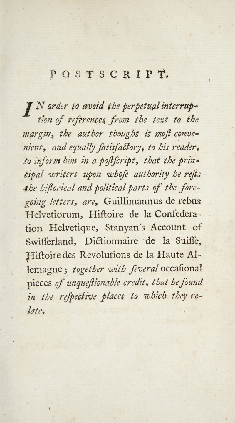 POSTSCRIPT*. T jV order to avoid the perpetual interrup¬ tion of references,> from the text to the margin> the author thought it mof convex \ went* and equally fatisfadlory, to his readerf to inform him in a p offer ip tt that the prin - deal writers upon whofe authority he refs 4he hiforical and political parts of the fore- going letters, are, Guillimannus de rebus Helvetiorum, Hiftoire de la Confedera¬ tion Helvetique, Stanyan’s Account of Swiflerland, Di&ionnaire de la Suifle, Hiftoire des Revolutions de la Haute Al- lemagne; together with feveral occafional pieces of unquefionable credit, that he found in the refpedlive places to which they re¬ late* 1 I