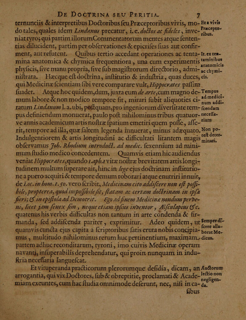 € I he DoéTRINA SEU. GbsEIAS ico» 7 Precepto- do tales, quales idem Lindanus pxecatur , i. e. doclos ac fídeles , inve- ca niattyro; qui partim. illorumCommentatorum mentes atque; fenten- mina anatomica &amp; chymica frequentiora , una cum experimentis raminibus - anatomicis phyficis, five manu propria, five fub magiftrorum directorio , admi- ;, chymi- qui Medicina fcientiam fibi vere comparare vult, Hippocrates paítimr fuadet. . | Atque. hocquidem,durm, juxta eum Ze artc,cum magno de- Tempus mum labore &amp; non modico tempore fit, mirari fubit aliquoties ci- Tun. tatum Lzzdazum l.a.ubi, peftquam,pro ingeniorum diverfitate tem- (cendam pus definiendum monuerat, paulo poft nihilominus tribus quatuor- neceffa- veannisacademicumartis noftra fpatium « emetiri quem polle, a([z... riam rit,tempore ad illa, qua faltem legenda innuerat ,. minus adaquato. Non po- Indulgentiorem | &amp; artis longitudini ac dificultati litantern magis r: - piu minari, obíervamus 7o. Rhodium introduél. ad medic. fexennium ad maini- veniat Hippacrates, quando 1.45/.1 vitae noftre brevitatem artis longi- nea pueroacquiri &amp; tempore demum roborariatque enutriri innuit; de Loc. in bom. t. go. Veroácribit, Medicinam cito addiftere nom eff poffr- [72 Pinus quad impof[ilile fit, fLatam ac certam dothrinam im ipfa ferist : Gin epiffola 4d Democrit. — £a ad fruem Medicinae nondum perbe- Hl, licet gam feuex ftm , neque etiau ipfis imentor , zc ulapns C$ c. quatenus his verbis difficultas non tantum in arte condenda &amp; fir- manda, fed addifcenda pariter , exprimitur. - Adeo quidem , ut amici mus , multitudo nihilominus rerum huc pertinentium, maximam» dicus, partem a adhuc reconditarum, tyroni , imo cuivis Medicina operam navantj, infüperabilis deprehendatur, qni pie RURGUInE in indu- | tuperanda practicorunr plerosumque: defi dia, dicant, anAudorum | negligen- hac ftudia omnimode deferunt, nec, nifi in ca- id . , hbus