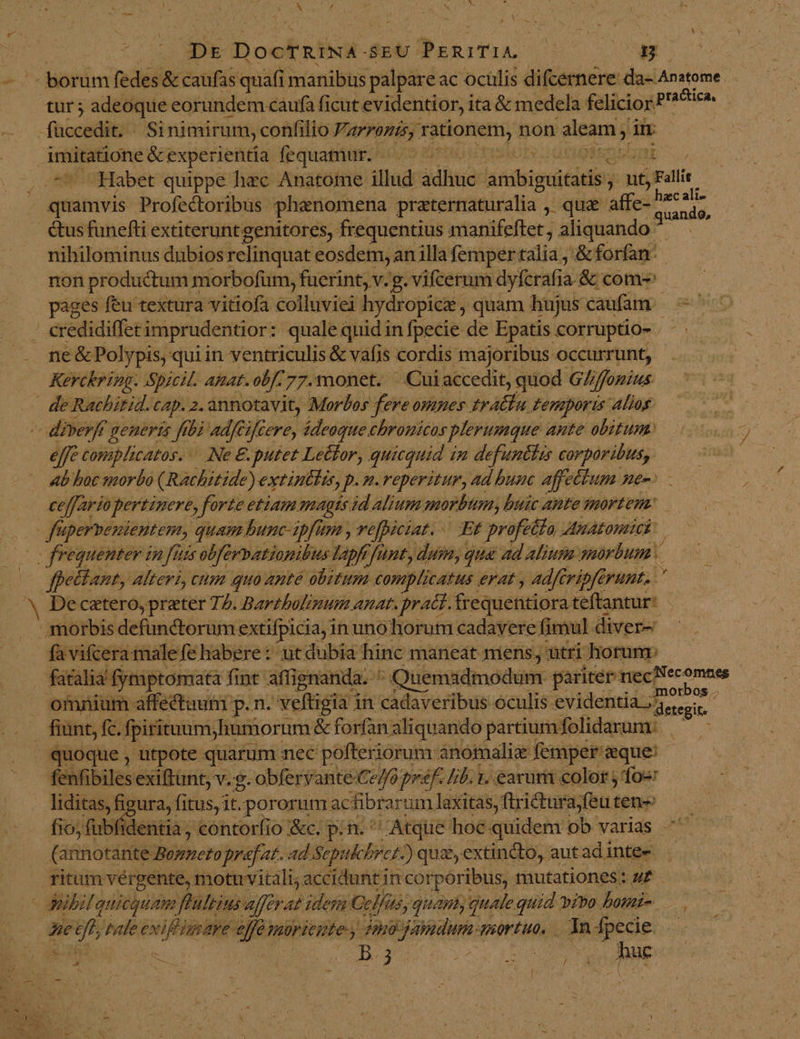 j Dr Dookrf SEU: Bikodns. M - borum fedes &amp; caufas quafi manibüs palpare ac oculis difcernere da- Anatome. tur ; adeoque eorundem caufa ficut evidentior, ita&amp; medela felicior? ixios -fnocddii Sinimirum, confilio PALMAS) TEHOHNTIE non aleam; in imitatione &amp;experientia fequamur. ——— : smi Habet quippe hec Anatome. illud jdhitie ltibigti tiis ; ut tyran Poner Profectoribus phenomena praternaturalia , quae affe- pu &amp;us funefti extiteruntgenitores, frequentius manifeftet , aliquando. pe nihilominus dubios relinquat eosdem, an illa femper talia ,'&amp; forfan: non productum morbofüm, fuerint, v.g. vifcerum dyferafia- &amp; coms pages feu textura vitiofa colluviei hydropicz , quam hujus caufam s Bp : credidiffet imprudentior: quale quid in fpecie de Epatis corruptio- . - ne &amp; Polypis, qui in ventriculis &amp; vafis cordis majoribus occurrunt, Kerckring. Spicil. Anat. [7A 77.monet. Cui accedit, quod Gliffonius de Rachitid. Cp. 2. annotavit, Morbos fereomnes tratlu temporis alios — diverff generis frbà adféifcere, ideoque chrouicas plerumque. ante obitum: effe comiphicatos. ^. Ne €. putet Lector, quicquid i in defuntlis corporibus, - «b boc morbo (Rachitide) extintlis, p. n. reperitur, ad bunc affectum ne-^ ceffario, pertinere, forte etiam magts id Alium morb, buic ante mortem. Jf ipervemientem, quam bunc- ipfum , vefpiciat. - Et profeta Anatomick: o frequenter in fuis obférpationibus lapfr, funt, dum, qua ad alium. mórbum * | Jpettant, Alteri, cum qua ante obitum complicatus erat , adfG ripfe erunt. . De catero, preter 72. Bartbolinum anat. pr act. frequentiora teftantur* morbis defunctorum. extifpicia, i in unohorum cadavere fimul diver- favifcera male fe habere: utdubia hinc maneat niens, ütri horum: fatalia' fyraptomata fint affignanda.  uemadmodum. pariter mecNecomnes omnium affectuum p. n. veftigia i in cadaveribus oculis evidentia jr ^ fiant, fc. fpiritum; finmorum &amp; forfan aliquando partium folidarum:. quoque , utpote quarum. nec pofteriorum anomalie femper aque! fékfibiles exiftünt, v. g. obferyante Ce//6 prf. [ib 1. earum color j fo« liditas, figura, fitus, it.pororum ac fibrarum laxitas, ftricturajfeu teneo» —— fio, fübfidentia , contorfio &amp;c. p. n. Atque hoc quidem ob varias ^ &amp;£ 3 Rao URBS praefat. ad Scpuk Pret) quz,extincto, autadinte- . ritum vérgente, motuvitali; accidunt Hin corporibus, mutationes: u£ ' Jeibilquicquam flultins afferat idem Gl/as, quami, quale quid vivo. bomi- 3e n tale Mtis né miriegte.y dno atium mortuo, — 1n - specie vs