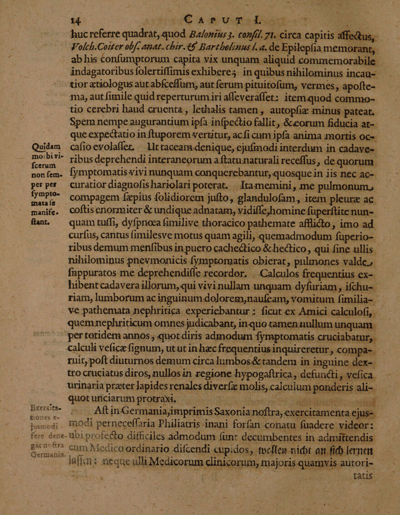 —- Mv u POI NEA huc referre quadrat, quod. Ba/onzus 3. con/ff. 71. circa. capitis affe Qus, — Volch.Cozter obf. anat. chir.€8 Bartbelinus la. de Epilepfia memorant, abhis Confumptorum capita vix unquam aliquid commemorabile. ándagatoribus folertiffimis exhiberes- in quibus nihilominus incau- tior etiologus aut abfceffum, aut ferum pituitofüm, vermes, apofte- - ma, autfimile quid reperturumiri affeveraffet: item.quod commo- .. tio cerebri haud cruenta , lethalis tamen , autopfiz minus. pateat. Spem nempe augurantium ipfa infpectio fallit , &amp;eorum fiducia at- que expectatio in ftuporem vertitur, acfi cum ipfa anima mortis oc-- Quidam cafioevolaffet. « llt taceam denique, ejufmodi interdum in cadave- m S ribus deprehendi interaneorum a ftatunaturali receffus - dequorum. nonfem. Íymptomatis vivi nunquam conquerebantur, quosque in 1is nec ac- pesper curatior diagnofis hariolari poterat. . Itamemini, me pulmonum, inis compagem Íapius folidiorem jufto, glandulofam, item pleure ac manife, COftisenormiter &amp; undique adnatam, vidiffe,homine füperftitenun-- fan, — quam tuffi, dyfpnoca fimilive thoracico pathemate afflicto, imo ad. curfus, cantus fimilesve motus quam agili, quemadmodum füperio- ribus demum menfibus in puero cachectico &amp; hectico, qui fine ullis nihilominus pnevmonicis fymptomatis obierat, pulmones valde. fnppuratos me deprehendiffe recordor. |. Calculos frequentius ex-- hibentcadaveraillorum, qui vivi nullam unquam dyfuriam , ifchu- | riam, lumborum acinguinum dolorem;naufeam, vomitum fimilia- .. ve pathemata nephritica experiebantur : ficut ex Amici calculofi, - . quemnephriticum omnes judicabant, inquo tamen:nullum unquam. . sertotidemannos, quot diris admodum fymptomatis cruciabatur, calculi vefice fignum, utut in hacfrequentiusinquireretur,.compa- . ruit; poft diuturnos demum circa lumbos.&amp;tandem in inguine dex-. tro cruciatus diros, nullos in regione hypogaftrica, defuncti, vefica. urinaria przter Japides renales diverfz molis, calculum ponderis ali- quot uriciarum protraxi. nul - ^ a pr o ees c - AftinGermaniajimprimis Saxoniannoftra, exercitamenta ejus-- di : modi perneceffaria Philiatris inani forfan conatu füadere videor: fere dene. abi profecto difficiles admodum (unt decumbentes in admittendis yip cum Medico ordinario difcendi cupidos, focffemn nidt an fid) lernen — . kn: nequeulli Medicorum clinicorum, majoris quamvis autori- MEL ko. e tatis