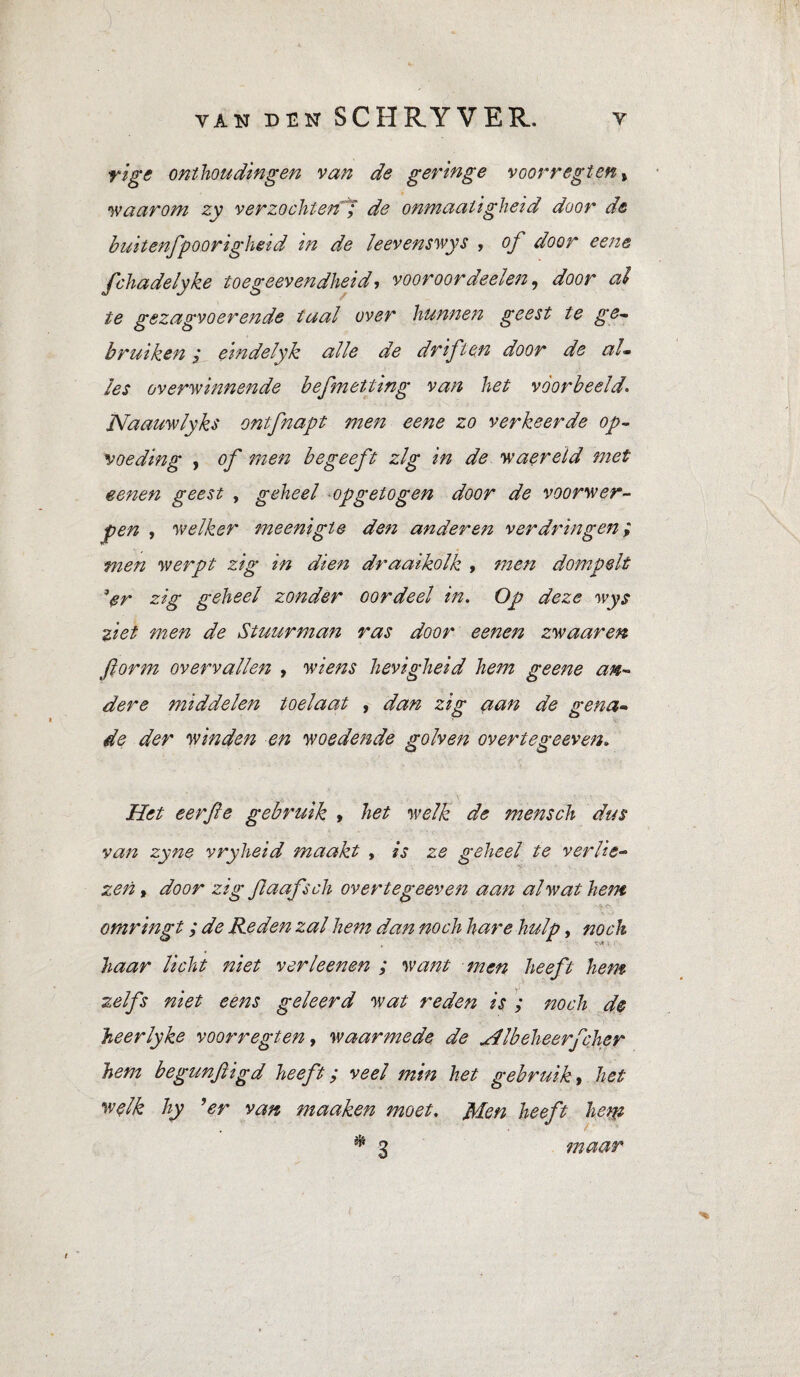 rige onthoudingen van de geringe v oor r egt en t waarom zy verzochten ; de onmaaligheid door de buitenfpoorigheid in de leevenswys , of door eene fchadelyke toegeevendheid, vooroordeelen, door al te gezagvoerende taal over hunnen geest te ge¬ bruiken y eindelyk alle de driften door de al¬ les overwinnende befmetting van het voorbeeld. Naauwlyks ontfnapt men eene zo verkeerde op¬ voeding , of men begeeft zlg in de waereld met eenen geest , geheel opgetogen door de voorwer¬ pen , welker meenigle den anderen verdringen ; men werpt zig in dien draaikolk , men dompelt Vr zig geheel zonder oordeel in. Op deze wys ziet men de Stuurman ras door eenen zwaaren ftorm overvallen , wiens hevigheid hem g eene an¬ dere middelen toelaat , dan zig aan de gena- de der winden en woedende golven over te ge even. Het eer fie gebruik , het welk de mensch dus van zyne vryheid maakt , is ze geheel te verlie¬ zen , door zig flaafsch overtegeeven aan al wat hem - %•. < omringt ; de Reden zal hem dan noch hare hulp, noch haar licht niet verleenen ; want men heeft hem zelfs niet eens geleerd wat reden is ; noch de heerlyke voorregten, waarmede de Hlbeheerfcher hem begunfiigd heeft ; veel min het gebruik, het welk hy ’er van maaken moet. Mon heeft hem maar