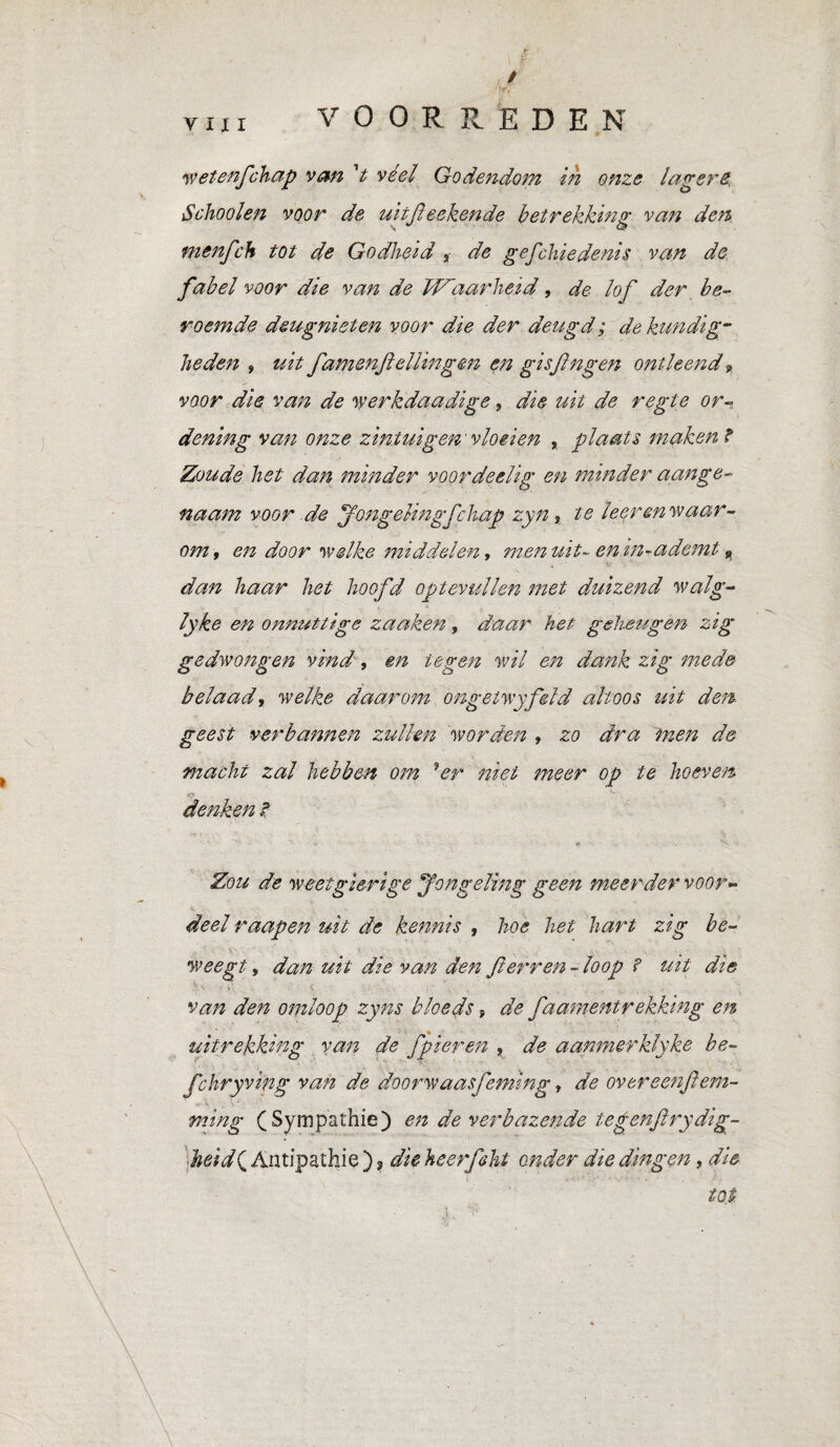 wetenfchap van V véél Godendom in onze lagers, Schooien voor de uhjïeekende betrekking van den menfch tot de Godheid , de gefchiedenis van de fabel voor die van de Waarheid, de lof der be¬ roemde deugnieten voor die der deugd ; de kundig¬ heden » uit famenftellingen en gisfngen ontleend p voor die van de werkdaadige, die uit de regte or¬ dening van onze zintuigen ' vloeien , plaats maken ? Zoude het dan minder voordeelig en minder aange¬ naam voor de jongelingfc hap zyn, te leer en waar¬ om t en door •welke middelen y menuit- enin-adcmt » dan haar het hoofd optevullen met duizend walg- lyke en onnuttige zaaken, daar het geheugen zig gedwongen vind, m tegen wil en dank zig mede belaad, welke daarom ongetwyfeld altoos uit den geest verbannen zullen worden » zo dra men de macht zal hebben om 9er niet meer op te hoeven r? denken ? Zou de weetgierige Jongeling geen meerder voor¬ deel raapen uit de kennis , hoe het hart zig be¬ weegt , dan uit die van den fterren - loop ? uit die van den omloop zyns bleeds ; de faamentrekking en uitrekking van de fpieren , de aanmerklyke be- fchryving van de doorwaasfeniing, de overeenflem- ming (Sympathie) en de verbazende tegenftrydig- heid( Antipathie ), die heerfsht onder die dingen, die tot \