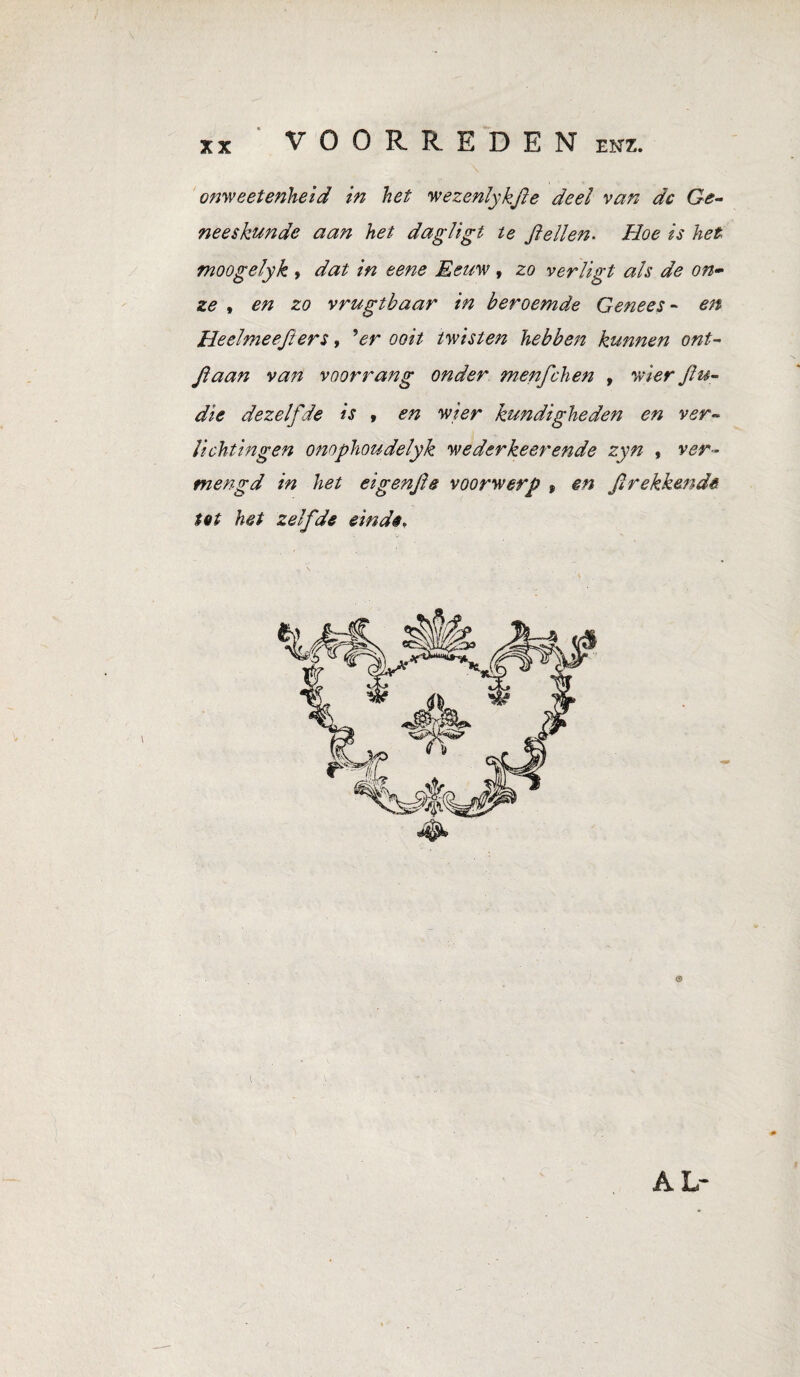 VOORREDEN enz. onwe etenheid in het wezenlykfte deel van dc Ge¬ neeskunde aan het dagligt te ft ellen. Hoe is het moogelyk , dat in eene Eeuw , zo verligt als de on¬ ze , en zo vrugtbaar in beroemde Genees- en Heelmeefiers, 'er ooit twisten hebbett kunnen ont- ftaan van voorrang onder menfchen » wier ftu- die dezelfde is , en wier kundigheden en ver¬ lichtingen onophoudelyk wederkeerende zyn , ver¬ mengd in het eigenfte voorwerp , en ft rekkende tot het zelfde einde. AL-
