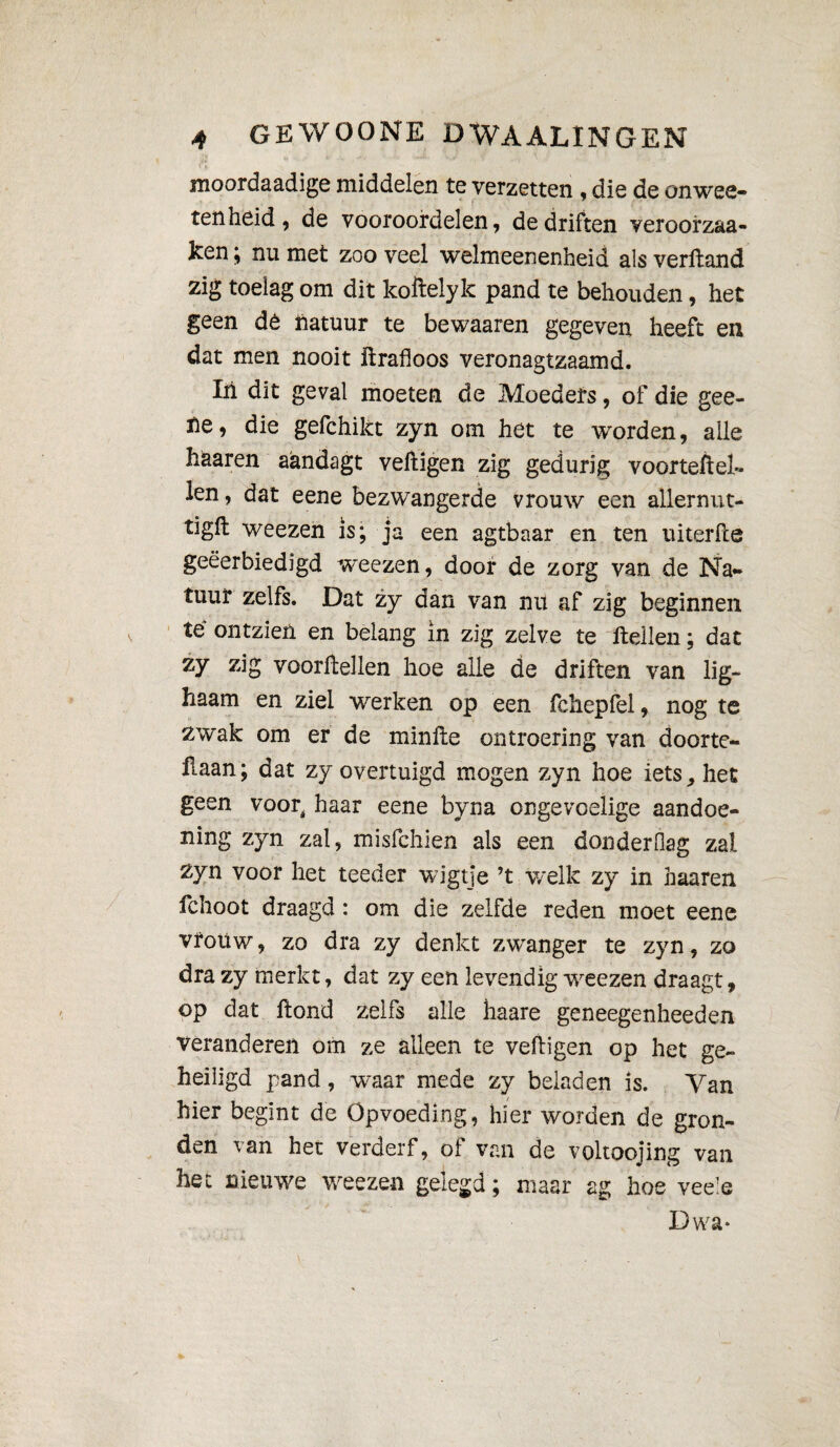 moordaadige middelen te verzetten , die de onwee- tenheid, de vooroordelen, de driften veroorzaa- ken ; nu met zoo veel welmeenenheid al s verftand zig toelag om dit koftelyk pand te behouden, het geen dé îiatuur te bewaaren gegeven heeft en dat men nooit drafloos veronagtzaamd. Iii dit geval moeten de Moeders, of die gee- ne, die gefchikt zyn om het te worden, alle haaren aandagt vedigen zig gedurig voorteftel- len, dat eene bezwangerde vrouw een allernut- tigft weezen is; ja een agtbaar en ten uiterfte geëerbiedigd weezen, door de zorg van de Na¬ tuur zelfs. Dat zy dan van nu af zig beginnen té ontzien en belang in zig zelve te Hellen ; dat zy zig voordellen hoe alle de driften van lig- haam en ziel werken op een fchepfel, nog te zwak om er de minde ontroering van docrtc- ilaan; dat zy overtuigd mogen zyn hoe iets, het geen voor^ haar eene byna ongevoelige aandoe¬ ning zyn zal, misfchien als een donderfiag zal Zyn voor het teeder wigtje ’t welk zy in haaren fchoot draagd : om die zelfde reden moet eene vrouw, zo dra zy denkt zwanger te zyn, zo dra zy merkt, dat zy een levendig weezen draagt, op dat dond zelfs alle haare geneegenheeden veranderen om ze alleen te vedigen op het ge¬ heiligd pand, waar mede zy beladen is. Tan hier begint de Opvoeding, hier worden de gron¬ den van het verderf, ot van de voltoojing van het nieuwe weezen gelegd ; maar ag hoe veels Dwa»