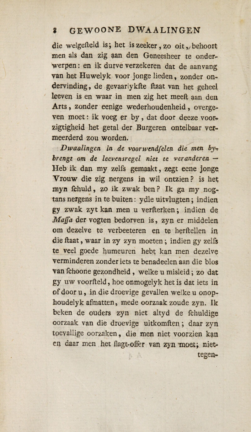 die welgefceld is ; het is zeeker, zo oit,/ behoort men als dan zig aan den Geneesheer te onder- Verpen : en ik dutve verzekeren dat de aan vang van het Huwelyk voor jonge lieden, zonder on* dervinding, de gevaarlykfte ftaat van het geheel leeven is en waar in men zig het meeft aan den Arts, zonder eenige wederhoudenheid, overge¬ ven moet : ik voeg er by, dat door deeze voor* zigtigheid het getal der Burgeren ontelbaar ver¬ meerderd zou worden. Dwaalingen in de voor wend/'den die men by-* brengt om de leevensregel niet te veranderen — Heb ik dan my zelfs gemaakt, zegt eene jonge Vrouw die zig nergens in wil ontzien? is het myn fchuid, zo ik zwak ben ? Ik ga my nog- tans nergens in te buiten : ydle uitviugten ; indien gy zwak zyt kan men u verfterken; indien de Maffa der vogten bedorven is, zyn er middelen om dezelve te verbeeteren en te berftellen in die ftaat, waar in zy zyn moeten ; indien gy zelfs te veel goede humeuren hebt kan men dezelve verminderen zonder iets te benadeelen aan die blos van fchoone gezondheid , welke u misleid ; zo dat gy uw voorfteld, hoe onmogeiyk het is dat iets in of door u, in die droevige gevallen welke u onop- houdelyk afmatten, mede oorzaak zoude zyn. Ik beken de ouders zyn niet altyd de fchuldige oorzaak van die droevige uitkomften ; daar zyn toevallige oorzaken, die men niet voorzien kan ei; daar men het flagt-offer van zyn 'moet; niet- tegen-