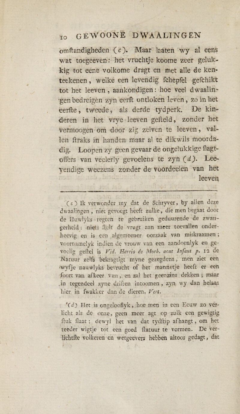 J 10 GE WOON È DWAAL IN G EN omftandigheden (O* * Maar laaten wy al eens wat toegeeven: het vruchtje koome zeer geluk¬ kig tot eene volkome dragt en met alle de ken- teekenen, welke een levendig fchepfel gefchikt tot het leeven , aankondigen : hoe veel dwaalin- 'gen bedreigen zyh eerfl ontloken leven, zo in het eerfle, tweede, als derde tydperk. De kin¬ deren in het vrye leeven gefield, zonder het vermoogen om door zig zelven te leeven , val¬ len ftraks in handen maar al te dikwils moorda- dig. Loopen zy geen gevaar de ongelukkige flagt- o fiers van veelerly gevoelens te zyn Cd). Lee» yendige weezens zonder de voordeeien van het leeven (c) Ik verwonder rny dat de Schryver, by allen deze dwaalingen , niet geyoegt heeft zulke, die men begaat door de Iluwlyks -regten te gebruiken geduurende de zwan¬ gerheid : niets (lelt de vrugt aan meer toevallen onder- ïieevig en is een algeineener oorzaak van miskraamen ; voornamelyk indien de vrouw van een aandoenlyk en ge- voelig geftel is Vid. Harris de: Morb. aait Infant p. IQ. de Natuur zelfs bekragtigt myne gezegdens, men ziet een *wyfje nauwlyks bevrucht of het mannetje heeft er een foort van afkeer van, en zal het geenzins dekken ; maar .in tegendeel zyne driften intoomen , zyn wy dan helaas hier in fwakker dan de dieren. Ven. (d) Het is ongelooflyk, hoe men in een Eeuw zo ver¬ licht als dè onze, geen meer agt op zulk een gewigtig Huk flaat ; ciewyl het van dat tydftip afhangt, om het. teeder wigtje tot een goed fiatuur te vormen. De ver- lichtfle volkeren en wetgeevers hebben altoos gedagt, dat