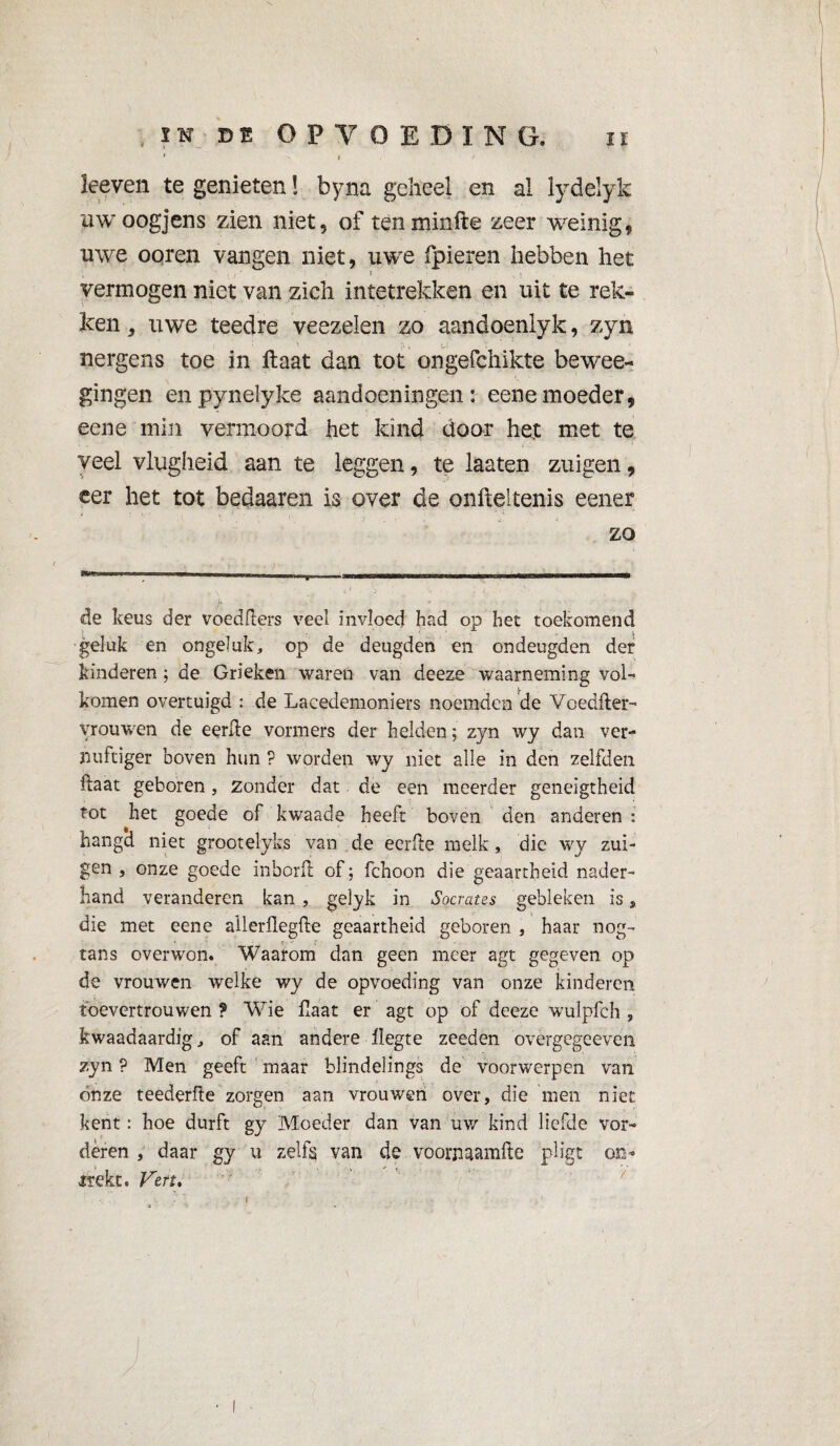 ' * keven te genieten ! byna geheel en al lydelyk uw oogjens zien niet, of tenminfte zeer weinig, uwe ooren vangen niet, uwe fpieren hebben het vermogen niet van zich inïetrekken en uit te rek¬ ken , uwe teedre veezelen zo aandoenlyk, zyn nergens toe in ftaat dan tot ongefchikte bewee- gingen enpynelyke aandoeningen: eenemoeder, eene min vermoord het kind door het met te veel vlugheid aan te leggen, te laaten zuigen, eer het tot bedaaren is over de onfteltenis eener zo de keus der voedflers veel invloed had op het toekomend geluk en ongeluk, op de deugden en ondeugden der kinderen ; de Grieken waren van deeze waarneming vol¬ komen overtuigd : de Lacedemoniers noemden de Voedfter- vrouwen de eerde vormers der helden ; zyn wy dan ver¬ nuftiger boven hun ? worden wy niet alle in den zelfden daat geboren, zonder dat de een meerder geneigtheid tot het goede of kwaade heeft boven den anderen : hangd niet groot elyks van de eerde melk, die wy zui¬ gen , onze goede inbord of ; fchoon die geaartheid nader¬ hand veranderen kan , gelyk in Socrates gebleken is , die met eene ailerflegde geaartheid geboren , haar nog- tans over won. Waarom dan geen meer agt gegeven op de vrouwen welke wy de opvoeding van onze kinderen toevertrouwen ? Wie fiaat er agt op of deeze wulpfch , kwaadaardig, of aan andere liegte zeeden overgegeeven zyn ? Men geeft maar blindelings de voorwerpen van ónze teederde zorgen aan vrouwen over, die men niet kent : hoe durft gy Moeder dan van uw kind liefde vor¬ deren , daar gy u zelfs van de voorn aamfte pligt oo- trekt. Ven. I