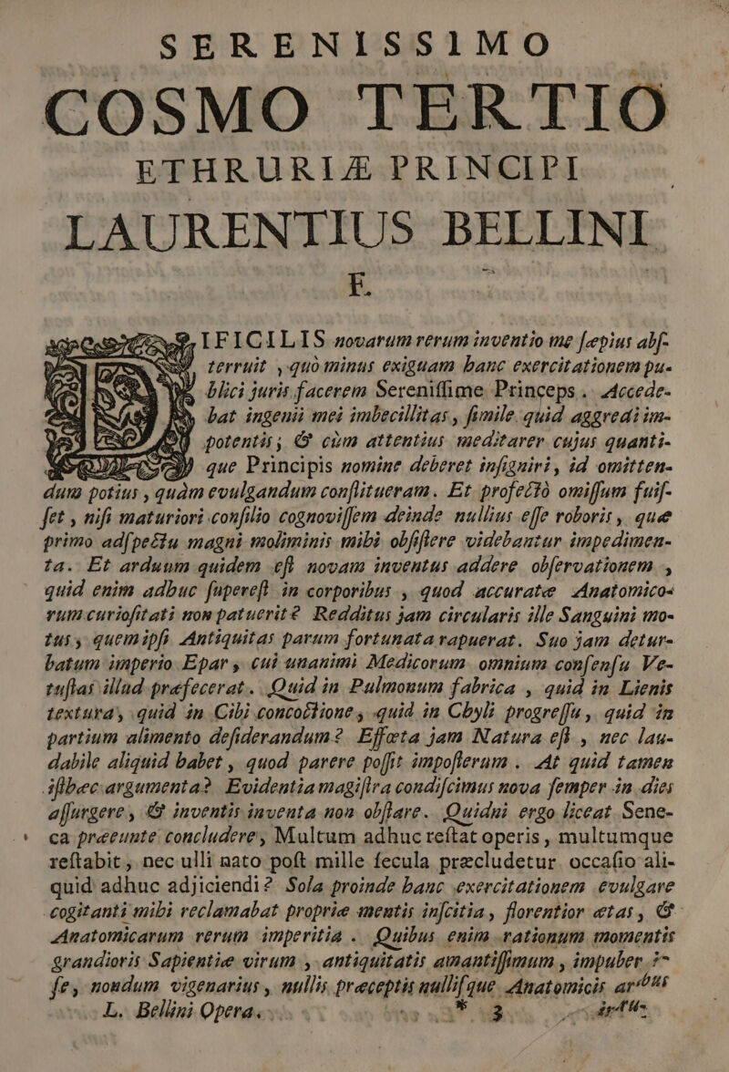 SERENISSIMO ETHRURLE PRINCIPI LAURENIIUS BELLINI | F. i : 7ow9 IFICILIS sovarum rerum inventio tme [epis abf- ! terruit ,quo minus exiguam banc exercitationem pa-  blici juris facerem Serenifime Princeps .- 24ecede- BN Lat ingenui mei imbecillitas , fimile. quid aggredi im- M) potentis, 9 cim attentius meditarer cujus quanti-  SN MOQUAPCIO que Principis zomine deberet infigniri , id omitten- dum potius , quàm evulgandum con[litueram. Et. profectó omiffum fuif- fet , nifi maturiori confilio cognovilJem deinde nullius effe roboris , quee primo ad(pectu magni moliminis mibi obfiflere videbautur impedimen- ta. Et arduum quidem efl novam inventus addere. obferoationem , quid enim adbuc fupere[l im corporibus , quod accurate | Anatomicos vum.curiofitati mom patuerité. Redditus jam circularis ille Sanguini tmo- ius, quemipfi. Antiquitas parum fortunata rapuerat. Suo jam detur- batum imperio Epar y, cui unanimi Medicorum. omnium confenfu Ve- tuflas illad praefecerat. Quid in Pulmouum fabrica , quid in. Lienis textura quid in Cibi concoctione , «quid in Cbyli progreffu ,. quid im partium alimento defiderandum? Effeta jam Natura efh , nec lau- dabile aliquid babet , quod parere poffit impo[fierum .. At quid tamen d flbeecargumenta? Evideutia magiflra condi[cimus nova. femper in dies a[furgere , &amp; inventis inventa non obflare.. Quidni ergo liceat. Sene- ca preeunte concludere, Multum adhuc reítat operis , multumque reftabit , nec ulli nato poft mille fecula precludetur. occafio ali- quid adhuc adjiciendi? Sola proinde banc exercitationem .evulgare -eogitanti mibi veclamabat proprie anentis injcitia , florentior etas, &amp; Anatomicarum verum imperitia .. Quibus. enim rationum momentis grandioris Sapientiee virum antiquitatis amantifimum , impuler 77 fes nondum. vigenarius , nullis preceptis uullifque. Anatomicis ar/P* L. Bellini Opera... qs? 3237 M. yum