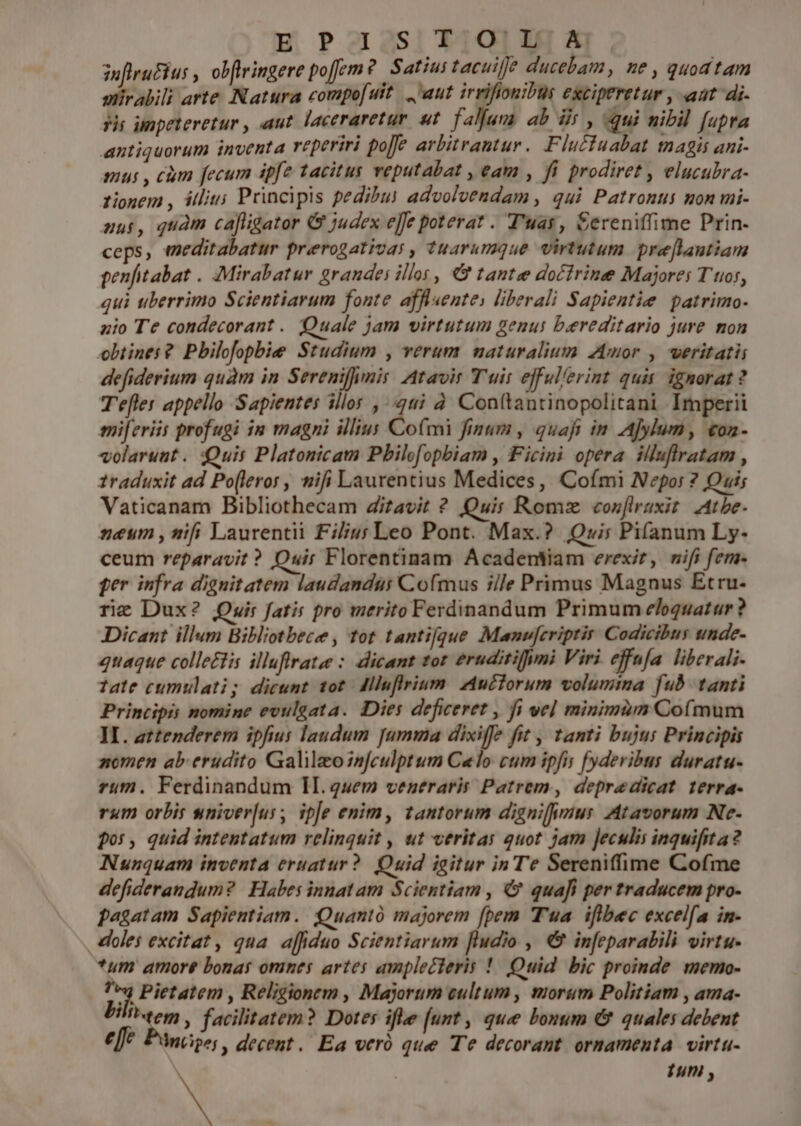 E Paa3si T1011] ^A inflruFius , obftringere poem? Satius tacuijj? ducebam, ne , quod tam slirabili arte Natura compofuit... 'aut irrifionibus exciperetur , aat di- yir unpeteretur , aut. laceraretur ut. falfum ab dis , (qui nibil [upta antiquorum inventa reperiri po[e arbitrantur. Fluctuabat magis ani- mui , cum fecum ipfe tacitus veputabat , eam , fi prodiret , elucubra- tionem , illiu; Principis pedibu) advolvendam , qui Patronus non mi- uui, quàm cafiigator &amp; judex ejfe poterat . T'uay, Sereniffime Prin- ceps, meditabatur prerogativasy , tuarumque virtutum pre[lautiam penfitabat . :Mirabatur grandes illos, &amp; tante docfrine Majores T tor, qui tiberrimo Scientiarum fonte afflsente) liberali Sapientie patrimo- zio Te condecorant . Quale jam virtutum genus bereditario jure mon obtines? Pbilofopbie Studium , verum naturalium Zmor , weritatii defiderium quàm in Serenifimis Atavir Tuis efful'erint quis ignorat? T'efler appello Sapientes illo , 44 à. Conftantinopolitani Imperii miferiis profugi in magni illius Comi finum, quafi in A]ylum, con- volarust. Quis Platonicam Pbilofopbiam , Ficini opera. illuflratam , 1raduxit ad Po[leror , wifi Laurentius Medices, Cofími Nepor ? Quis Vaticanam Bibliothecam Zitavit ? Quis Romz con[iruxit. Athe. neum , nifi Laurentii Filius Leo Pont. Max.? Quwis Pifanum Ly- ceum reparavit? Quir Florentinam Acadentiam erexit, vifi fem- per infra dignitatem laudandis Co(mus ille Primus Magnus Etru- rie Dux? Quir fatis pro merito Ferdinandum Primum eloquatur ? Dicant illum Bibliotbece , tot tanti[que Manu[criptir Codicibus tnde- quaque colle£tis illuffratee : dicant tot eruditifumi Viri effnfa. liberali tate cumulati; dicunt tot dlluflrium. Auctorum volumina fub. tanti Principis nomine evulgata. Diei deficeret , fi vel minimum Cofmum II. attenderem ipfius laudum [umma dixiffe fit , tamti bujus Principis nomen ab erudito Galilao infeulptum Celo cum ipfis [yderibus duratu- rum. Ferdinandum II.quem veneraris Patrem, depredicat terra- rum orbis sniver[us, ipe enim, tantorum dignius Atavorum Ne- qos, quid intentatum relinquit , ut veritas quot jam Jeculis inquifita? Nunquam inventa eruatur? Quid igitur in Te Sereniffime Cofme defiderandum? | Habes innatam Scientiam , € quafi per traducem pro- pagatam Sapientiam. Quantó majorem [pem Tua iflbec excelfa in- olei excitat, qua affiduo Scientiarum fludio , € infeparabili virtu. *um amore bonas omnes artes amplecieris !| Quid. bic proinde. memo- jj Pietatem , Religionem , Majorum eultum , morum Politiam , ama- bilo, facilitatem? Dotes ifle [unt , que bonum &amp; quales debent effe. Pánce;, decent. Ea veró que Te decorant ornamenta virtu- Y tun ,