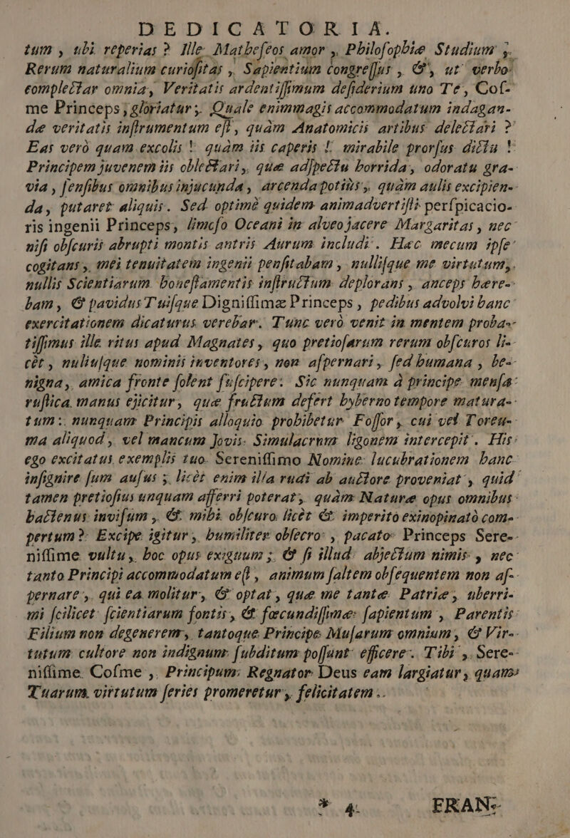 DEDICATORIA. ium , ubi reperias ?. Ille. Matbe[eos amor y Philofopbie Studium y. Rerum naturalium curidfitas ,, Sapientium Congre[lur , G', ut verbo: eomplectar omnia, Veritatis ardentiffmum de[fiderium uno Te, Cot- me Princeps; gloriatur. Quale enimmagit accommodatum indagan- de veritatis inflrumentum eff , quam Anatomicis artibus deleétari ?' Eas veró quam excolis * quam iis caperis L. wmirabile pror[us. diciu * Principem juvenem iis obleéfari ,, que ad)pectu borrida, odoratu gra- via , fenfibus onauibus injucunda , arcendapotis,, quàm aulis excipien-- da, putaret: aliquis. Sed. optimà quidem animaduertifl? perfpicacio- ris ingenii Princeps, //mcfo Oceani im alveo jacere Marzaritas , uec nift ob[curii abrupti montis antris: Aurum. includy. Haec mecum ZUR cogitans y, (nti tenuitatem ingenii penfitabam , nullique me virtutum; nullis Scientiarum. boneflamentis inflrucfum. deplorans ,' auceps bere-- bam , € pavidus T ui[que Digniffimz Princeps , pedibus advolvi banc exercitationem dicaturus. verebar. T'unc veró venit ia mentem proba-- tifmus ille vitus apud Magnates , quo pretio[arum rerum ob[curos [-- cét , nuliu[que nominis invettores, mom. afpernari , fed bumana , be-- nigna ,, amica fronte folent fu[cipere:/ Sic nunquam à principe. men[a- rüflica. manus ejcitur, que fru£tem defert bybermo tempore matura-- tum: nunquam Principis alloquio. probibetur. Folfor , cui ved T'oret-: ma aliquod ,, vel mancum Jovii- Simulacrum. ligonem intercepit .. Hie: ego excitatus, exemplis 140. Serenifimo Nomine: lucubrationem banc- infignire [um aufus 5. licót. enim illa rudi ab au£tore proveniat , quid tamen pretiofius unquam afferri poterat, quàm Nature oput omnibus: bactenus invifum ,. G: mibi obfeuro [ict &amp; imperito exinopinató com-- pertum ?: Excipe igitur, bumilitez obfecro: ,, pacato: Princeps Sere-- niffime vultu, boc opus exiguum ;. &amp; fi illud: abjetfum nimis , nec: tanto Principi accommodatum e(l, animum [altem ob[equentem mon a[-- pernare,. qui ea molitur, GG optat, que me tante: Patrie, uberri- 4i fcilicet: fcientiarum fontis, Ct facundiffne [apientum ,| Parentis: Filium nom degenerem, tantoque Principe Mu[arum omnium, € Vir-- tutum: cultore non indignunr. f[ubditum po[Junt: efficere. Tibi ,. Sere-- niffime. Cofme ,. Przucipum: Regnator. Deus eam largiatur , quauo: duarum. virtutum feries promeretur, felicitatem .. m ERAN: