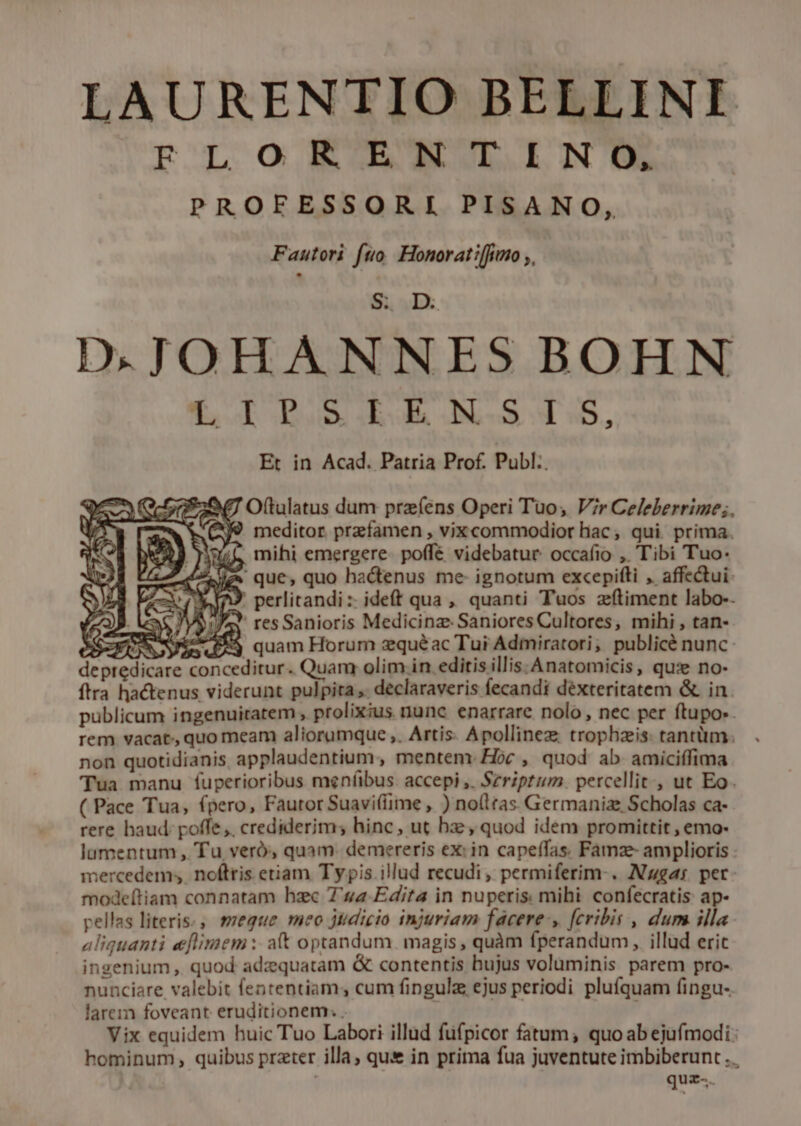 LAURENTIO BELLINI FLOR ENTINO, PROFESSORI PISANO, Fautori fto. Honoratiffimmo ;, D.JOHANNES BOHN f IR GERGAGOM-S 5, Et in Acad. Patria Prof. Publ:. 2G RU Oftulatus dum prz (ens Operi Tuo, Vir Celeberrime;. WV Q9 meditor przfamen , vixcommodior hac, qui prima. mihi emergere. poffé videbatur occafio ,. Tibi Tuo: ' que, quo hactenus me- ignotum excepifti , affectui- [A9 perlitandi:: ideft qua ,, quanti Tuos zfítiment labo-- z2)9. //aY resSanioris Medicinz. Saniores Cultores, mihi , tan- SEN Nee quam Horum zquéac Tui Admiratori, publicé nunc: depredicare conceditur. Quam olim in editis illis:Anatomicis, qu: no- ftra hactenus viderunt pulpita, declaraveris fecandi déxteritatem &amp; in publicum ingenuitatem , prolixius nunc enarrare nolo , nec per ftupo:. rem vacat, quo meam aliorumque ,. Artis. Apollinez trophzis: tantüm. non quotidianis applaudentium, mentem: Hoc , quod ab amiciffima Tua manu fuperioribus meníbus. accepi ,. Szriptum. percellit , ut Eo. ( Pace Tua, (pero, Fautor Suavi(fime , ) no(ltas Germaniae Scholas ca- rere haud: poffe, crediderim; hinc, ut hz; quod idem promittit , emo- lumentum , Tu veró, quam- demereris ex: in capeífas. Famze- amplioris mercedem; noftris etiam Typis illud recudi, permiferim-. Nzgas per- modeítiam connatam hzc 74a Edita in nuperis mihi confecratis ap- pellas literis., meque meo jtidicio injuriam facere, fcribis , dum illa. aliquanti eflimem :- at optandum. magis , quàm fperandum, illud eric ingenium , quod adzquatam &amp; contentis hujus voluminis parem pro- nunciare valebit fententiam cum fingula ejus periodi pluíquam fingu-. larem foveant eruditionem: . | Vix equidem huic Tuo Labori illüd fufpicor fatum; quo ab ejufmodi: hominum, quibus prater illa, que in prima fua juventute imbiberunt .. quz-.