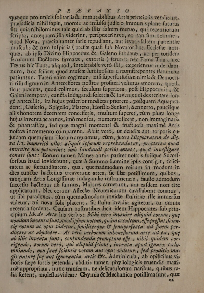 p RE£Sd*Xrcro. quique pro unicis folitariis&amp; immutabilibus Artis principiis venditant, prajudicia nihil fapit, morofo ac infulfo judicio immunis plane futurus fit: quia hibilominus tale quid ab illis faltem tnetuo, qui recentiorum fcripta, antequam ;illa viderint , perfpexerintve, eo tantüm nomine , quod Nova, pracipitanter fatis repudiant, aut levatis faltem patientia: mufculis &amp; cum fufpiriis ( preffze quati fub Novatoribus. Eccle anti- quz, ab ipfo Divino Hippocrate &amp; Galeno fundatz , ac per totidem feculorum Doétores firmatz , extortis ) ferunt; nec Fama Tua , nec Foetus hic Tuus, aliquod , intolerabile veró illi ; experientur inde dam. num, hoc fcilicet quod mufcz luminofam circumftrepentes flammam patiuntur. Fateri enim cogimur, nififuperftitiofuin nimis &amp; Democri- tirifu dignum in Anteceffores noflros profiteri velimus amorem , quod, ficut prfens, quod colimus, feculum fuperiora, poít Hippocraiis , &amp; Galeni tempora , cuncta indagandi folertia &amp; inveniendi dexteritate lon- £6 antecellit, ita hujus pofterior medietas priorem , poflquam Aquapen- denti , Gafferio, Spigelio , Platero; Horftio Seniori, Sennerto, pauciífque aliis honorem decentem concefferis, multum fuperet , cüm plura longe hujus inventa ac annos, imó meníes, numerare liceat , non immaginaria &amp; phantaílica, fed que magni momenti &amp; fructuofa maxime Attis noftre incremento comparent. Abíit veró, ut deíidize aut. torporis cu» jufdam quempiam illorum arguamus, cüm , juxta Hippocratem de di. za l.1. immeritó ullus aliquis ipforum reprebendatur, propterea quod énvenire non potuerint : imó laudandi potity emnes , quod. inve[ligare €onati (unt : Eorum tamen Manes annis pariter noftris fuifque Succef- foribus haud invidebunt, qux à Summo Lumine ipíüis contigit, felici- tatem ac fcecunditatem, qua, quemadmodum mirum in modum in dies cunctae hactenus creaverunt artes, fic ille potiffimum, quibus , tanquam Artis Longiffimz indagandz inftrumentis , faufto admodum fucceffu hactenus u(t fuimus, Majores caruerunt, aut eaídem non tite applicarunt. Nec eorum Affecle Neotericorum cavillabunt conatus , ut fibi paradoxos, cüm quemadmodum invidz ftultitize ille immerfus videtur, cui nova fola placent , fic ftulta invidia agitetur, cui omnia recentia fordent. Cau(am noftratibus dicit idem Hippocrates fub prin- cipium Z/b.de rte his verbis: Mibi vero invenire aliquid eorum , que sondutm inventa [uut,quod ipfum notum, quàm occultum, e[fe preflat , fcien- zig votum ac op«s videtur , fimiliterque €&amp; femiperfeeta ad. fsem per- ducere ac abfoluere.. At veró verborum inbone[lorum arte ad ea, que ab. illis inventa [unt , confundenda promptum effe , mibil quidem cor- vigendo, eorum vero, qui aliquid [ciunt , inventa apud ignaros cala- guniando, non [ane fcientig votum aut opus videtur, fed proditio ma- gir nature [ug aut ignorantia artis Cc. Adminicula, ab opificibus vi- lioris fpe fortis petenda, abditis tamen phyfiologicis eruendis maxi- mé appropriata, nunc tranfeam, ne delicatulorum naribus, quibus ta- lia fetent, moleftusvidear: Chymia &amp; Mechanica potiífima funt , quz ex