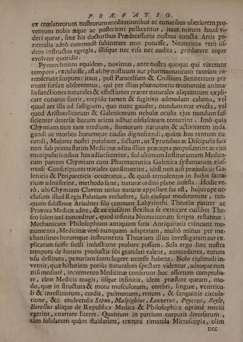 p R Ew M * R0. ex coxlaneorum noftrorum meditationibus ac conatibus uberiorem pro- ventum nobis eque ac pofteritati pollicentur , itaut mirum haud vi« deri queat, fine his ductoribus Praedeceffores noftros cuncta Artis pe- netralia adeó commodé fubintrare non potuiffe, Neotericos veró iif- dem inflructos egregia, illifque nec vifa nec audita , producere atque evolvere quotidie. Pyrotechniam equidem , novimus, ante noftra quoque qui vixerunt tempora , excoluifle , a(t alcly mi(ticum aut pharmaceuticum cantüm ia- tenderunt fcopum;: itaut, poft Paracelfum «&amp; Crollium Sennertum pri- mum forfan obfervemus, qui per illius phenomena aeconomiz anima- lisfanctiones naturales &amp; affectiones prater naturales aliquantum ex pli- care conatus fuerit, trepido tamen &amp; fugitivo admodum calamo, vel quod ars illa ad faftigium , quo nunc gaudet, nondum erat evecta, vel quod Ariftotelicorum &amp; Galenicorum nebulz oculis ejus nondum fuf. ficienter deter(ze horum aciem adhuc obfufcatam tenuerint . Imó quia Chy miam non tam medium, humorum naturam &amp; activitatem inda. gandi ac morbos horumque caufas dignofcendi ,.quàm hos tantum cu. randi, Majores noftri putabant , fatum , ut Tyronibus ac Diícipulis fuis non fub primo ftatim Medicinz aditu illius praecepta propofuerint ac ejus manipulationibus hosadfuefecerint , fed ultimam Inftitutionum Medica- 4um partem Chymiam cum Pharmaceutica Galenica fyftematum ejuf- modi -Conícriptores triviales conftituerint , idefl non ni(t przjudiciis Ga- lenicis-&amp; Peripateticis occcecatos , &amp; qua(íi temulentos in hujus facra- rium admiferint , methodo fane, naturz ordini plane infe(ta. Hodie ve- ro, ubi Chymiam Clavem totius naturz appellare fas eft, hujusope oc- clufum illud Regis Palatium recludere, fub ejufque moderamine ;, tan- quam fidiffimz Ariadnes filo centrum Labyrinthi Theoriz pariter ac Praxeos Medicz adire , &amp; ex ejufdem flexibus fe extricare cuilibet The- feo folertiori conceditur , quod infinita Neotericorum fcripta teftantur . Mechanicam Philofophiam antiquam fatis Antiquitatis evincunt mo- numenta , Medicinz veró nunquam adaptatam , multó minus per me. chanifmos horumque in(trumenta Theoriam illius inveftigatamaut ex. plicatam fuiffe facili inductione probare poffem. Sola ergo .hzc noftra tempora de horum productis (ibi gratulari valent, antecedanea, eorum ufu deftituta, penuriam fuam lugere neceffe habent. Nolo ejufmodi in- ventis, quz hiftoriam potiüs naturalem fpe&amp;are videntur , adeoque non nifi mediaté , incremento Medicinz conferunt hoc. affertum comproba- re, cüm Medicis magis, iifque infinitis, idem przítare queam, mo- do, quz in ftructura &amp; motu mufculorum, cerebri, linguz, ventricu. li &amp; inteftinorum, cordis, pulmonum, renum , &amp; fanguinis circula- tione, &amp;c. evolvendis Seno, Malpiabius , Lovverus, Peyerzs, Boyle, -Borellut aliique de Republica. Medica &amp; Philofophica optimé meriti egerint , enarrare liceret. Quantum in partium corporis diverfarum , tàm folidarum quàm fluidarum, textura rimanda Microfcopia, olim nec