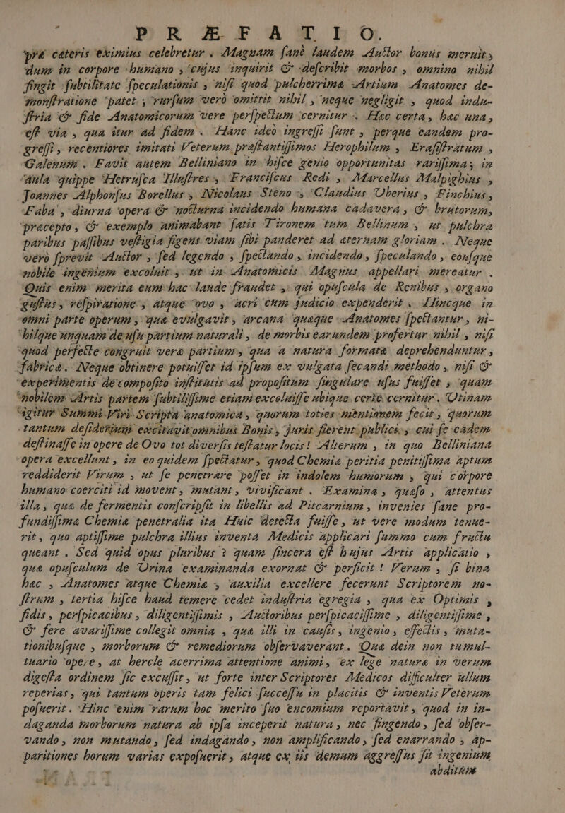 : |P»umRR IEFT'ANHRHOS. 4 ceteris eximius celebretur « Magnam fant. laudem. -dutlor. bonus. ameruit, dum» im corpore humano y eujus inquirit. C defcribit emorbos , omnino mihil fingit. fabtilitate fpeculationis , nifi quod pulcherrima «drtium. AAnatomes. de- gmonfhratione patet. y vurfum werü omittit nibil , neque negligit , quod indu- diria c fide JAnatomicorum vere per[petium cernitur . Hac certa, bac una, eff via , qua itur ad fidem . Hanc ideb ingrefi [umt , perque eandem pro- &amp;re[[fi ,, recentiores imitati Veterum. praffantifimos Herophilum , Erafffiratupm ; Galenum . Favit autem Belliniano in hifce geuio opportunitas variffimas iz Aula quippe Hetraft » Jlluffves 5 Francifcus Red: , Marcellus ZMalpighbias » Joannes -Alphon[us Borellus ,. (Nicolaus Steuo 'Clandus UOlberins , Finchinus , Fala', diurna 'opera Gr motlurma incidendo humana cadauera , G- brutorum, precepto, C exemplo amimabant fatis. V'ironem tum. Belhnum , ut. pulchra paribus paffibus veffigia fegens viam fibi panderet 4d ateriam gloriam .. Neque vero fprevit adutlor , fea legendo , fpetlando ,. incidendo , fpeculando , eoz[aue wb ingemiem excoluit, ut im znatomicis Magnus | appellari. mereatur. . Quis. enim merita eumhac laude fraudet ,/ qui opu[cila de Renibus y organo quflus , ve[piratione-, atque ovo , acri €um jndicio. expenderit «. dincque. in emni parte operum , que evulgavit , arcana quaque dnatomes (petlantur , ni- Jilfque unquam deu[u partium naturali | de morbis earundem profertur nibil , nif quod perfeile congruit vera partium , qua a matura. formata | deprehenduntur , fabrica. Neque obtinere potuiffet id ipfum ex vulgata [ecandi methodo , nifi &amp; ewperimentis de compoftto inffitatis ad propofttum | fmgulare n[ns fuifet y, quam mobiléne certis partem fubtilfime etiam excoluiffe ubique. certe cernitur . Qtinam rtu Summi-Viri- Scripta AUatomica , quorum ztotzes Jubntiamenm fecit , quorum tantum. defideriug ewcitavitomnilus Bopis , juris fierent. pullici, y. cui fe eadem -deffinaffe in opere de O'vo tot diverfis feftatur locis! Mlterum , im quo. Belliniana opera excellunt , in eoquidem [pellatur , quod Chemia peritia penitilima aptum reddiderit Virum , ut fe penetrare poffet im indolem. humorum y uui corpore humano coerciti id movent, mmtant, Vivificant . xamina , qus[o , attentus illa, qua de fermentis confcripftt in libellis ad. Pitcarnium , invenies fane pro- fundiffima Chemie penetralia ita. Huic detetla fuiffe, ut vere modum teune- rit, quo aptiffime pulchra illius imventa. Medicis applicari fummo cum frutta queant . Sed quid opus pluribus ? quam ftncera eff bujus -Artis. applicatio , qua opu[culum de 'Orina examinanda exornat ( perficit ! Verum , ft bina bec , ZAnatomes atque Chemie y Auxilia excellere fecerunt. Scriptorem. uo- ferum, tertia. bifce baud. temere cedet. induftria egregia ,. qua ex Optimis , fídis , per[picacibus , diligentilfimis , -Autloribus per[picacifime ,. diligentifizae , G fere avariffime collegit omnia , qua illi in canfts, ingenio, effetlis , nta- tionibu[que , morborum f? remediorum obfervaverant. Qua dein non tumul- tHArio opere , at hercle acerrima attentione animi, ex lege mature im Verum digeffa ordinem [ic excuffit , ut forte inter Scriptores 7Medicos. diffculter ullum reperias, qui tantum operis tam felici fucceffu ya. placitis inventis Veterum pofuerit . Linc 'enim varum boc nerito [uo eucomium reportavit , quod in in- daganda morborum natura ab ipfa inceperit matura, nec fimgendo, fed obfer- vando, uon mutando, fed indagando, mom amplificaudo , [ed emarrando y Ap- qaritiones borum. varias expo[uerit , atque ex tis demum aggre[us fiet ?ngemnum L toà E abáitim