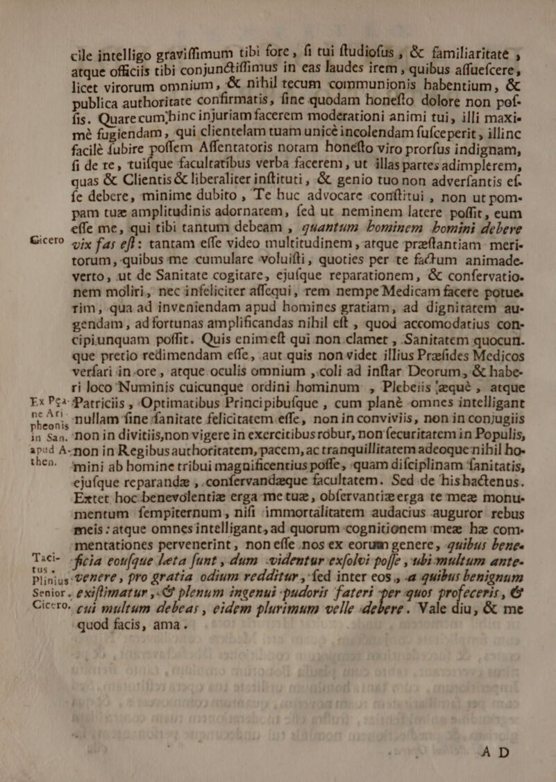 cile intelligo graviffimum tibi fore , fi tui ftudiofus , &amp; familiaritate ; atque officiis tibi conjun&amp;tiffimus in eas laudes irem , quibus affuefcere, licet virorum omnium , *&amp; nihil tecum communionis habentium, &amp; publica authoritate confirmatis, fine quodam honefto dolore non pof- fis. Quarecumpbinc injuriam facerem moderationi animi tui, illi maxie mé fugiendam , qui clientelam tuam unicé incolendam fufce perit , illinc facilé fubire poffem Affentatoris noram honefto viro prorfus indignam, fi de te, tuifque facultatíbus verba facerem, ut illas partes adimplerem, quas &amp; Clientis &amp; liberaliter inftituti , &amp; genio tuo non adveríantis ef. íe debere, minime dubito , Te huc advocare coníítitui , non ut pom- pam tuz amplitudinis adornarem, fed ut neminem latere poffit, eum . effe me, qui tibi tantum debeam , gsantum bominem bomini debere Cicero oiy fa; efl: tantam effe video multitudinem , atque prztantiam- meri- torum, quibus me «cumulare voluifti, quoties per te fadum animade- verto, ut de Sanitate cogitare, ejuíque reparationem, &amp; confervatio. nem moliri, nec infeliciter affequi, rem nempe Medicam facete potue. rim, qua ad inveniendam apud bomines gratiam, ad dignitatem au- gendam, ad fortunas amplificandas nihil eft , quod accomodatius con- cipiunquam poffit. Quis enime(t qui. non.clamet , Sanitatem quocur. que pretio redimendam effe, aut quis non videt illius Praef(ides Medicos verfari in.ore , atque.oculis omnium ,:coli ad inflar Deorum, &amp; habe- ri loco Numinis cuicunque ordini hominum , Plebeiis jequé , atque Ex Pc3-fPatriciis , Optimatibus Principibufque , cum plané -omnes intelligant been , nullam fine ffanitate felicitatem effe, non in conviviis, non in conjugiis in San. Don in divitiis,non vigere in exercitibus robur, non fecuritatem in Populis, ip:d A-non in Regibusauthoritatem, pacem, ac tranquillitatem adeoque nihil ho- thé» mini ab homine tribui magaificentius poffe, «quam difciplinam fanitatis, ejufque reparandz , .confervandzeque facultatem. Sed de hishactenus. Extet hoc benevolentiz erga-me tuz , obíervantizeerga te meze monu- mentum fempiternum , nifi immortalitatem audacius auguror rebus meis : atque omnesintelligant, ad quorum cognitionem :mez hz com- . mentationes pervenerint, non effe .nos ex eorum genere, uibus bene. Tsci- ficia eou[que leta [unt , dum -videntur exfolvi po[fe ,ubi-multum ante- Plinius: entere , pro gratia odium redditur ,'íed inter eos , a quibus benignum Senior. exi[lmatur ,«O plenum ingenui -pudorir fateri -per quos profecerir , € Ciccro. c5) multum debeas, eidem plurimum velle debere. Vale diu, &amp; me quod facis, ama. AD