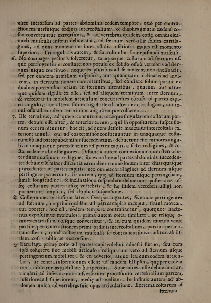 viter introrfum ad partes abdominis eodeti tetapore; quo per contra-- .&amp;ionem-' utriufque ordinis intercoftalium. &amp; diaphragmatis ezdem co-- -. ftx. convertuntur extrorfum;,. &amp;- ad' vertebras quidem: cofte- omnes ejuf- modi mufculis inftrui debuerunt ,. ad fternum veró. ille folum cartila- gine$, ad quas momentum: intercoftalis: inferioris. majus eft momento: . fuperioris. Triangularis autem , &amp; Sacrolumbus funt ejufmodi mufculi. €.. Ne compages pectoris: folveretur ,. unaquaque. coftarum ad. fternum uf. que pertingentium: conftare: non: potuit ex folido offeà vertebris ad fter-- num ufque continuo ,. neque- ex pluribus: ad. fe- invicem: non-inclinatis , fed. per eandem: armillam difpofitis, aut quanquam: inclinatis ad invi- cem, in fternum tamen: non: nitentibus, fed conftare folum potuit ex duabus portionibus etiam. in fternum-nitentibus , quarum aut utrz-- que quidem rigida ex offe. fed. ad' aliquem: terminum | inter fternum ,. '&amp; vertebras in. mobilem-articulum concurrentes obtuío ad partes capi- tis angulo ;: aut altera folum rigida flexili alteri. ex:cartilagine ; aut te-- ; nui offe ad eundem: terminum. angulümque: cohizrens .. | 7. lle terminus;. ad^ quem: concurrdnt. utrzque fingularum coftarum par-- tes, debuit. effe alter ,.&amp; anterior eorum ;. qui in oppofitarum: fufpenfio- - num centra nituntur; hoc eft; ad quem definit. mufculus intercoftalis ex. teriorzanguli; qui ad eosterminos conftituuntur: in: unaquaque: cofta- rum:fibiad partesabdominis fuccedentium , debuerunt effe: minores angu- lisin unaquaque: przcedéntium ad partes:capitis ;- fed cartilagines , &amp; co- fte eodem ordine longiores... Diftantia autem connexionum cum fterno in- ter duas quafque: cartilágines fibi ex ordine ad partesabdominis. fucceden- tes debuit effe minor diftantia earundem: connexionum inter: duasquafque- pracedentes ad^ partescapitis; nec omnescartilagines ad. fternum ufque . pertingere: potuerunt... lis autem; que ad fternum- ufque: pertingebant,. fimili longitudine ;. &amp; inclinatione refpondere debuerunt. pofteriores of-. fee coftarum- partes: affixe vertebris-,. &amp;: he iifdem. vertebris. affigi non: potuerunt. fimplici . fed. duplici: fufpenfione.. $.. Cofte omnes: utriufque láteris five: pertingentes; five nom pertingentes ad fternum;. ne prima quidem: ad partes capitis excepta ;. fimul. movean, tur. oportet ,. hoc eft. eodem tempore contraliantur ,. quotquot: hacte- nus. expofuimus mufculos:: prima autem: cofta: fimiliter; ac relique o- mnes:extrorfum. oblique convertitur-,'&amp; in eum quidem motuti venit partim: per contractionem primi ordinisintercoftalium ,. partim: per mo-- tum: fterni ,. quod coftarum: mufculis fe contrahentibustruditur.ab iif-- dem: coftis oblique extrorfüm .. | 9: Cartilago prime cofte ad partes capitisdebuit adnafci fterno, feu cum: ipfoicoherere fine. mobili articulo: reliquarum. veró. ad. fternum ufque pertirnigentium:mobiliter; &amp; ex adverfo; atque. ita; cum eodem articu- lari. ut centra fufpenfionum effent ad' eandem. Ellipfins. que pereadem centra: ducitur zquidiftans bafi pe&amp;oris:. Superiores. cofte debuerunt. ar- ticulari. ad' inferiorem: tranfverforum: proceffüum: vertebralium partem,. inferioresad: füperiorem ,. medie ad mediam .. In. infimis:autem: ad ab-. domen unica ad vertebras fuit opus articulatione.. Extrema duod ad ernum