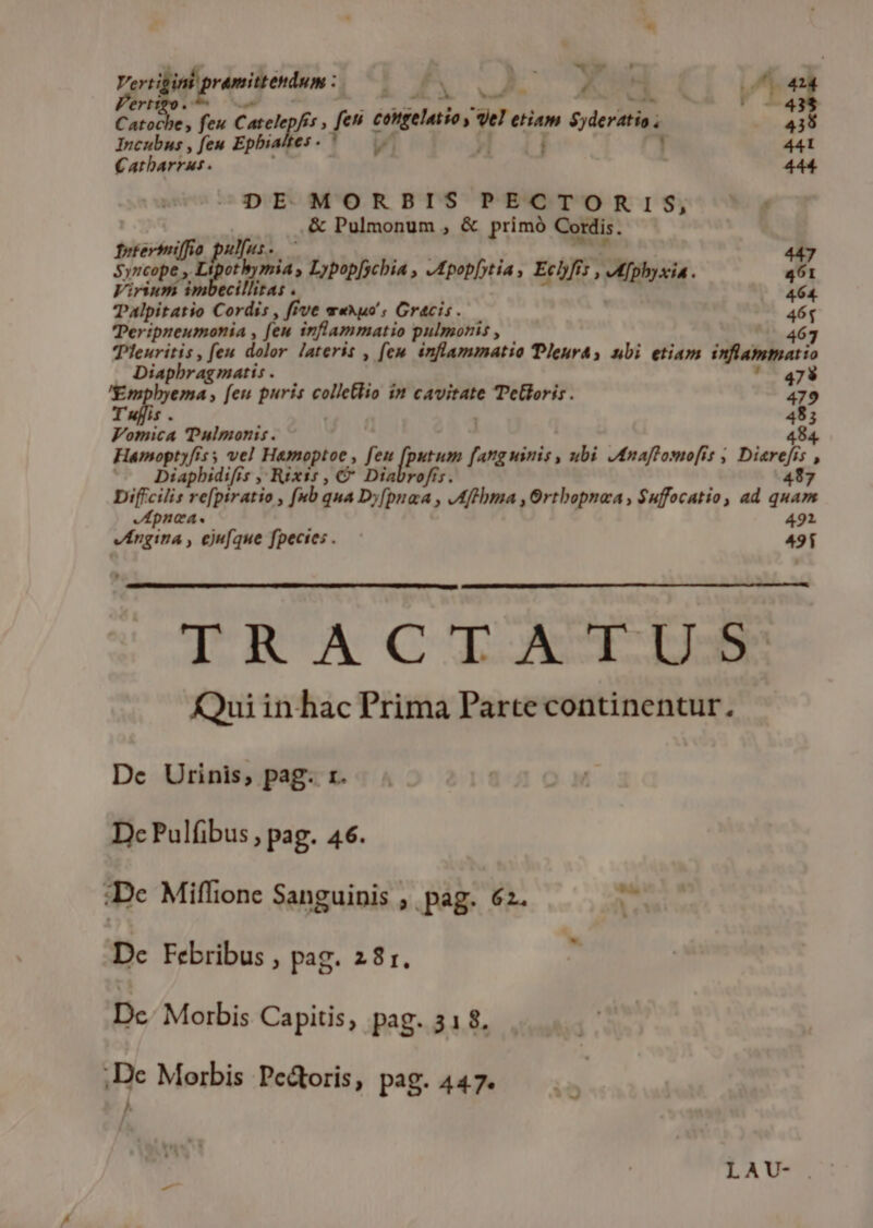 Vert igint proeqeoew : 5 ? : v. ot : ert ^4 / da da feu Catele, enr feu cielos , el etiam Syderatio 438 Incubus , feu Epbialte P. 441 € atbarkus . 444. DE MORBIS PECTORIS, , .&amp; Pulmonum , &amp; primó Cordis. fytertii ulfus.. 447 uo T dus Lypop[scbia , JApopfytia , Echfis , 7; wfphyxia . 461 Virium imbecillitas . 464. Talpitatio Cordis , ffve mwuxuo' , Gracis. 46q Peripueumonia , [eu inflammatio pulmonis , 463 THleuritis , feu dolor. lateris , fen inflammatio Tleurts nbi etiam inflammatio Diapbragmatis . 473 'Empbyema , [eu puris colletlio in cavitate Telloris. 47 T uffis . 18 : Vomica Tulmonis. Famopenf 5 vel Hamoptoe , feu fpston fangninis ubi Jnaftomofiís , Dieci $5, Diapbidifis , Rixis , C Diabrofts 4987 Diffcilis re[ptratio , (ub qua Dy[pnaa , JAffbma ,Ortbopnoa , $uffocatio, ad quam Apnea. 491 vAngina , ejufque fpecies . 491 AARUCILIASLM Qui in hac Prima Parte continentur. De Urinis,; pag. r. Dc Pulfibus , pag. 46. :De Miflione Sanguinis , pag. 62. v» Dc Febribus , pag. 28r. Dc. Morbis Capitis, pag. 318. ;De Morbis Pe&amp;toris, pag. 447. ^ LA UG.