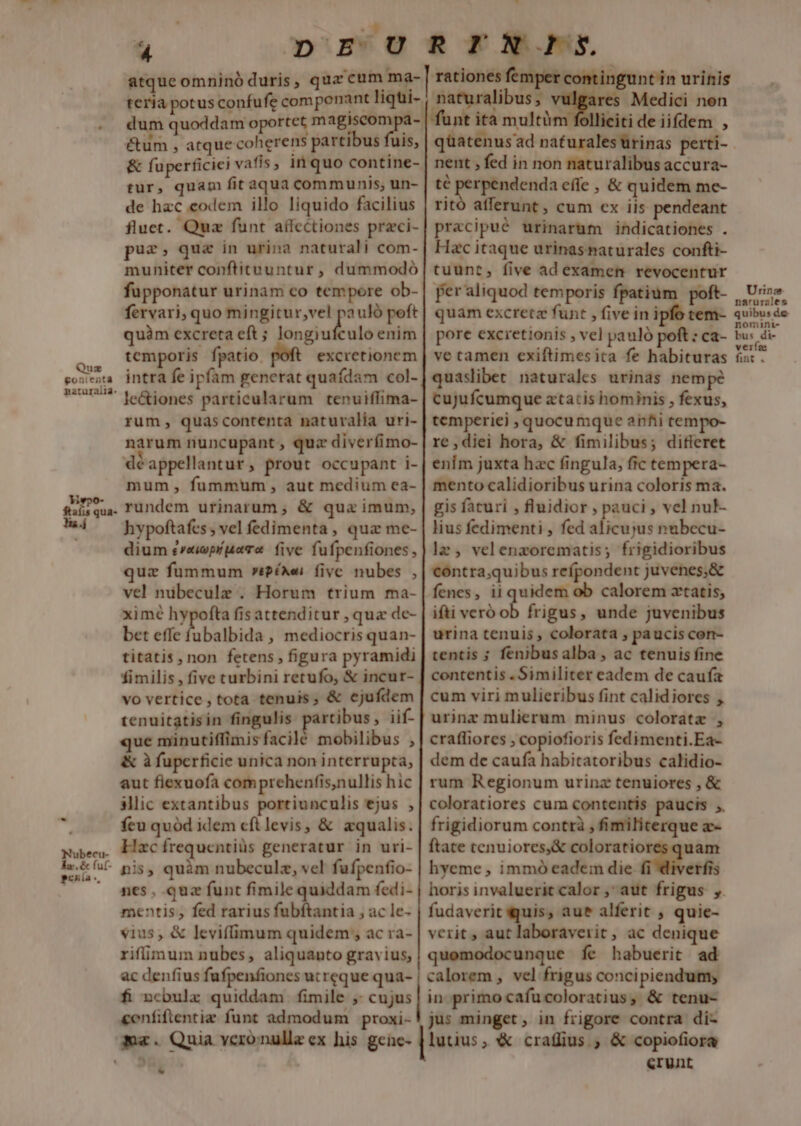 &amp;um , atque coherens partibus fuis, &amp; fuperficiei vafis, inquo contine- tur, quam fit aqua communis; un- de hac codem illo liquido facilius fluet. Qua funt aífcctiones przci- puz, que in urina naturali com- muniter conftituuntur , dummodó fupponatur urinam co tempore ob- fervari, quo mingitur;vel hi uló peft quàm excreta eft ; longiufculo enim intra fe ipfam generat quafdam col- le&amp;iones particularum tenuiflima- rum, quascontenta naturalia uri- narum nuncupant, quz diverfimo- déappellantur , prout occupant i- mum fummum, aut medium ea- rundem urinarum ; &amp; quz imum, hypoftafes ; vel fedimenta , qua me- dium ereipr para five fufpenfiones quz fummum »?éxei fivc nubes , vel nübeculz . Horum trium ma- ximé hypofta fis attenditur , qua de- bet effe fubalbida , mediocris quan- titatis, non fetens , figura pyramidi fimilis , five curbini retufo, &amp; incur- vo vertice , tota tenuis, &amp; ejufdem tenuitatisin fingulis partibus , iif- que minutiffimisfacilé mobilibus , &amp; à fupcrficie unica non interrupta, aut fiexuofa com prehenfis,nullis hic 3lic extantibus portiunculis ejus , feu quód idem cft levis, &amp; zqualis. Hzc frequentiüs generatur in uri- * pis, quàm nubeculz, vel fufpentio- nes, quz funt fimile quiddam fedi- mentis, fed rarius fubftantia , ac le- vius, &amp; leviffimum quidem , ac ra- riffimum nubes, aliquanto gravius, ac denfius fufpenfiones ut reque qua- fi ncbulz quiddam fimile ; cujus &amp;enfiflentiz funt admodum proxi- mx. Quia veronulle ex his gene- 9 es Medici non iciti de iifdem , qüatenusad naturales ürinas perti- nent , fed in non naturalibus accura- té perpendenda effe , &amp; quidem me- ritó afferunt , cum cx iis pendeant pracipué urinarum indicationes . Hac itaque urinasnaturales confti- tuunt, five ad examen revocentur per aliquod temporis fpatium poft- quam excretz funt , five in ipfo tem- pore excretionis , vel pauló poft: ca- quaslibet naturales urinas nempe cujufcumque atatcis hominis , fexus, temperiei ; quocumque anti tempo- re,diei hora, &amp; fimilibus; difleret enim juxta hzc fingula, fic tempera- mento calidioribus urina coloris ma. gis faturi , fluidior , pauci , vel nuF- lius fedimenti , fed alicujus nubecu- lz , velenzorematis; frigidioribus contra;quibus refpondent juvenes,&amp; fenes, ii quidem ob calorem xtatis, ifti veró ob frigus, unde juvenibus urina tenuis , colorata , paucis con- tentis ; fenibusalba , ac tenuis fine contentis . Similiter eadem de caufa cum viri mulieribus fint calidiores , urinz mulierum minus coloratz , crafliores , copiofioris fedimenti.Ea- dem de caufa habitatoribus calidio- rum Regionum urinz tenuiores , &amp; coloratiores cum contentis paucis ;. frigidiorum contrà , fimiliterque a- ftate tenuiores,&amp; we em hyeme , immó eadein die erfis naturalibus , fudaverit quis, aue alferit , quie- verit, aut laboraverit, ac denique quomodocunque fe habuerit ad calorem , vel frigus concipiendum; in primocafucoloratius, &amp; tenu- jus minget, in frigore contra di- &amp;runt Urinz narurales quibus de nomini- bus di- veiías