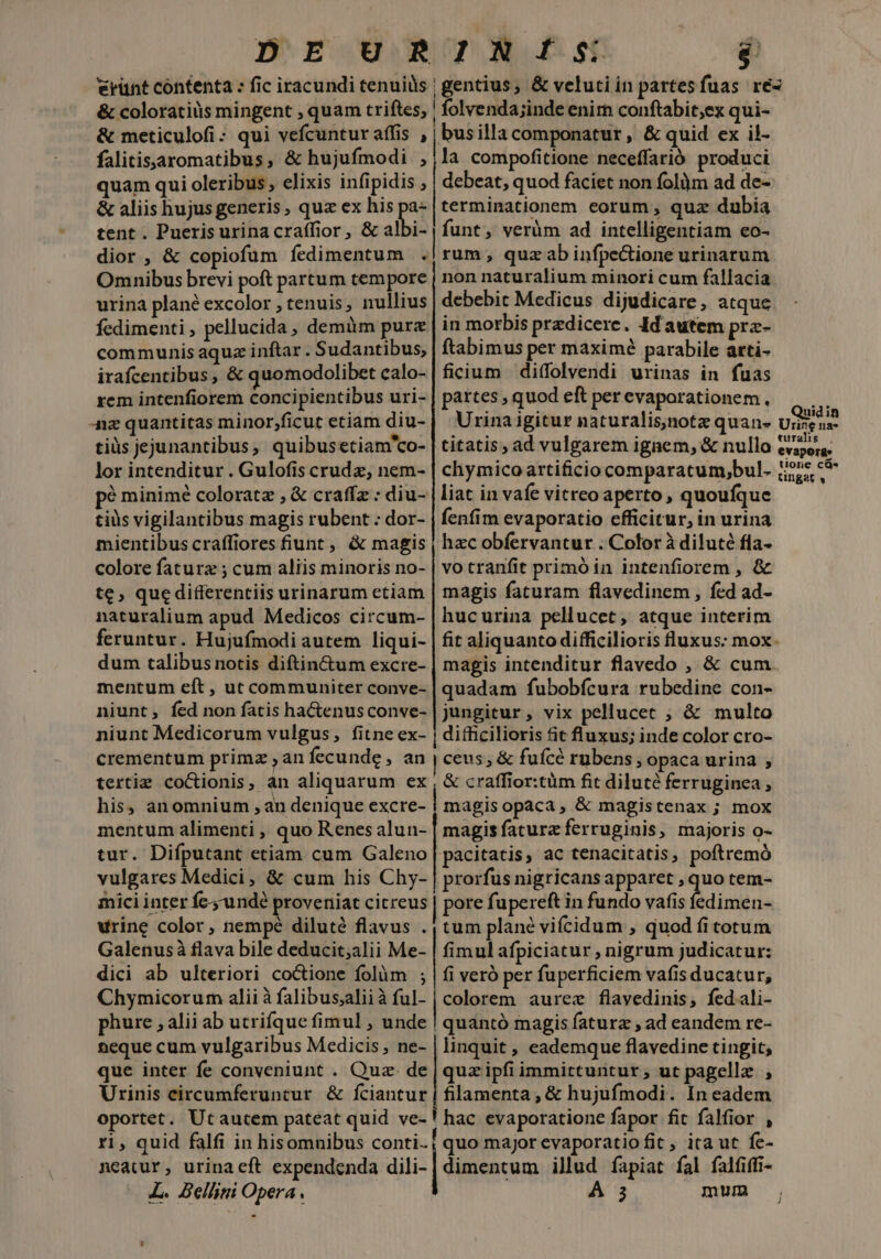 DE URINÍS j €rünt contenta : fic iracundi tenuils | gentius, &amp; velutiin partesfuas ré- &amp; coloratiüs mingent , quam triftes, | folvenda;inde enirn conftabit;ex qui- &amp; meticulofi: qui vefcuntur affis , | busilla componatur, &amp; quid ex il- falitissaromatibus, &amp; hujufmodi ,;la compofitione neceffarió produci quam qui oleribus, elixis infipidis ; | debeat, quod faciet non folim ad de- &amp; aliis hujus generis, quz ex his pa- | terminationem eorum , qux dubia tent . Pueris urina craffior, &amp; albi- | funt, verüm ad intelligentiam eo- dior, &amp; copiofüm íedimentum .|rum, quzabinfpe&amp;tione urinarum Omnibus brevi poft partum tempore | non naturalium minori cum fallacia urina plané excolor , tenuis, nullius debebit Medicus dijudicare, atque fedimenti , pellucida, demüm purz | in morbis praedicere. Id autem pra- communis aquz inftar . Sudantibus, ftabimus per maximé parabile arti- irafcentibus , &amp; quomodolibet calo-| ficium | diffolvendi urinas in fuas rem intenfiorem concipientibus uri- | partes , quod eft per evaporationem., Anz quantitas minor,ficut etiam diu- tiüs jejunantibus, quibusetiam'co- lor intenditur . Gulofis crudz, nem- p? minimé coloratz , &amp; craffz : diu- tius vigilantibus magis rubent : dor- | fenfim evaporatio efficitur, in urina mientibus craffiores fiunt, &amp; magis | hzc obfervantur . Color à diluté fla- colore faturz ; cum aliis minoris no- | vo tranfit primó in intenfiorem , &amp; te, que differentiis urinarum etiam | magis faturam flavedinem, fed ad- naturalium apud Medicos circum- | hucurina pellucet, atque interim feruntur. Hujuímodi autem liqui- | fit aliquanto difficilioris luxus: mox. dum talibus notis diftin&amp;um excre- | magis intenditur flavedo , &amp; cum. mentum eft , ut communiter conve- | quadam fubobfcura rubedine con- niunt, fed non fatis haCtenusconve- | jungitur , vix peliucet ; &amp; multo niunt Medicorum vulgus, fitne ex- | difficilioris fit fluxus; inde color cro- crementum primz , an fecunde , an | ceus; &amp; fuícé rubens ; opaca urina , tertie coCtionis, an aliquarum ex , &amp; craffior:tüm fit diluté ferruginea , his, anomnium ,an denique excre- | magisopaca, &amp; magistenax ; mox mentum alimenti ,' quo Renes alun- | magisfatura ferruginis, majoris o- tur. Difputant etiam cum Galeno pacitatis, ac tenacitatis , poftremó vulgares Medici, &amp; cum his Chy- | prorfus nigricansapparet , quo tem- mici inter fc undé proveniat citreus | pore fupereft in fundo vafis dimus urine color, nempe diluté flavus . | tum plane viícidum , quod fitotum Galenusà flava bile deducit;alii Me- | fimul afpiciatur , nigrum judicatur: dici ab ulteriori co&amp;ione folüm ; | fi veró per fuperficiem vafis ducatur, Chymicorum alii àfalibusaaliià ful- | colorem aurez flavedinis, fedali- phure , alii ab utrifque fimul , unde | quantó magis faturz , ad eandem re- neque cum vulgaribus Medicis, ne- | linquit , eademque flavedine tingit; que inter fe conveniunt . Quz. de | quz ipfi immirtuntur, ut pagellz. , Urinis circumferuntur &amp; fciantur | filamenta , &amp; hujufmodi. In eadem oportet. Utautem pateat quid ve- ! hac evaporatione fapor fit falfior , ri, quid falfi in hisomnibus conti; quo major evaporatiofit, ita ut fe- neatur, urinaeft expendenda dili- | dimentum illud fapiat fal falfiffi- liat in vafe vitreo aperto , quoufque lm [d Quidin