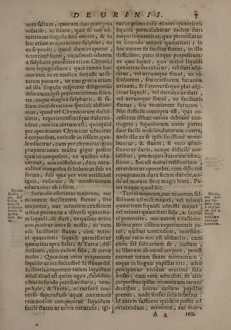 2 7 volatile, ac fixum ,' quz &amp; nos ad- mittimus fingula feró omnia, &amp; in hac etiam evaporatione fulphur, ex facilis , aut dit fcis à diver(a miftione partis li- quida cum dus n$ teterrim? feetet , cujufmodi odorem à fulphure provenire etiam Chymici non repugnabunt ; quia tamen hac non eam in re medica. fortaffe utili- ad illa fingula refpicere diligentiüs tes, eoque magisa fulphuris, &amp; fa- imis, experientiffimifque dubitan- tibus , non ita certüm eft ; quicquid er operationes Chymicas educitur € corporibus, extitiffe in iifdem,qua- leeducitur ; cum per chymicasignis preparationes. multa gigni poflint qua in compofitis, ex quibus edu- Cuntur ,, nonexiftebant , dum natu- xaliter compofita fe haberent fub ea forma , fub qua per vim artificiofi ignis, vaforum ; &amp; menftruorum educuntur ab iifdem .. ! : Secundó affetimus majorem, aut minorem facilitatem. fluxus , five majorem , aut minorem craffitiem urinz provenirea diverfa quantita- componitur inter fe miftis;' ac tum cííc facilioris. fluxus ,' càm majo- ri quantitati liquidi: permifcetur quantitas apta Salis; &amp; Terra ; di£ fnoles. Quoniam. enim evaporante liquido urina fucceffivé fit fluxusdi£. ficiliorisevaporans autem liquidum nihil aliud eft quàm aqua , fubfiden- tibüsinfundo partibus duris, nem- liquidi permifcebatur eadem duri corporis quantitas; quz permifcetur im íecundo majori quantitati ; in hoc autem fit facilior fluxus, in illo difficilior, patet itaque propofitum: ex quo liquet, quo major liquidi quantitas detrahitur , vel duri adji- fcidiorem , feu craffiorem futuram. urinam , &amp; € converío quo plus adji-- ztur liquidi , vel detrahiturduri , fluxus , feu tenuiorem futuram . Nec difficile conceptu eft, qua ne- tingere ; liquidorum. enim. partes funt facilé mobilesddurorum contra, fceantur duris , nempe difficiló mo- bilibus , pro majori durorum ad mi- retardentur oportebit; cum debeant tet itáque quod &amp;c.. tet, quibus antecedens, necefiita- énim fal folitarium fit, tiudum ac liberum ab omnt corpore ,. poteft exerere totum. füüm. momentum ', eoque in linguz papillas niti ,; adeo percipietur- vividus: maxime falis fenfüs;. cüm veró. admiftis, fit aliis I dentibus , minus eafdem. minórem , aut majos. À 4 em. Major; 2ut mie nor fal- fedo noi a coéctio- ne, fed a; fimili miilione parium proven.