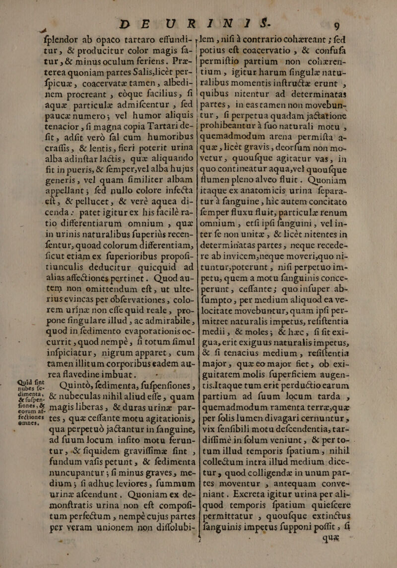 á fplendor ab opaco tartaro effundi- tur, &amp; producitur color magis fa- tur,&amp; minusoculum feriens. Prz- terea quoniam partes S alis,licét per- Ípicux , coacervate tamen , albedi- nem procreant ; eóque facilius, fi 9 lem , nifi à contrario cohzreant ; fed potius eft coacervatio ; &amp; confufa permiftio partium non cohzren- tium, igitur harum fingulz natu- ralibus momentis inftructz erunt , quibus nitentur ad determinatas paucz numero; vel humor aliquis tenacior , fi magna copia Tartari de- fit, adfit veró fal cum. humoribus craífis, &amp; lentis, fieri poterit urina alba adinftarlactis, qux aliquando fit in pueris, &amp; femper,velalba hujus generis, vel quam fimiliter albam appellant; fed nullo colore infecta .eít, &amp; pellucet, &amp; veré aquea di- cenda: paterigiturex hisfacilé ra- tio differentiarum omnium , qux in urinis naturalibus fuperiüs recen- fentur, quoad colorum dofitonriant ficut etiam ex fuperioribus propofi- tiunculis deducitur quicquid ad alias affectiones pertinet. Quod au- tem non omittendum eft, ut ulte- rius evincas per óbfervationes , colo- rem urinz non effe quid reale , pro- pone fingulare illud , ac admirabile , quod in fedimento evaporationis oc- currit quod nempé, fi totum fimul infpiciatur, nigrum apparet, cum tamen illitum corporibus eadem au- rea flavedine imbuat. Y Qe —Quintó, fedimenta, fufpenfiones , dme &amp; nubeculas nihilaliud effe , quam eonumat magisliberas, &amp; durasurinz par- fectione : : : fctienes tes , quz ceffante motu agitationis, qua perpetuó jactantur in fanguine, ad fuum locum infito motu ferun- tur ;-&amp; fiquidem graviffime fint , fundum vafis petunt , &amp; fedimenta nuncupantur ; fi minus graves, me- dium; fi adhuc leviores, füunmum urine afcendunt. Quoniam ex de- monflratis urina non eft compofi- tum perfectum , nempé cujus partes per veram unionem non diffolubi- - Á tur, fi perpetua quadam ja&amp;tatione prohibeantur à fuo naturali motu , quemadmodum arena permifta' a- quz , licét gravis, doceiinl non mo- vetur, quoufque agitatur vas, in quo contineatur aqua, vel quoufque flumen pleno alveo fluit. Quoniam itaque ex anatomicis urina fepara- tur à fanguine , hic autem concitato femper fluxu fluit, -—] renum omnium , etfi ipfi fanguini , vel in- ter fe non unitz , &amp; licét nitentes in determinatas partes , neque recede- re ab invicem neque moveri,quo ni- tuntur,poterunt, nifi perpetuo im- petu, quem a motu fanguinis conce- perunt, ceffante; quoinfuper ab- fumpto ; per medium aliquod ea ve- locitate movebuntur, quam ipfi per- mittet naturalis impetus, refiftentia medii, &amp; moles; &amp; hzc, fi fit exi- gua, erit exiguus naturalisimpetus, &amp; fi tenacius medium , refiítentia major, quz eo major fiet, ob exi- guitatem molis fuperficiem augen- tis.Itaque tum erit perductio earum partium. ad fuum locum tarda , quemadmodum ramenta terrz,qua per folis lumen divagari cernuntur ; vix fenfibili motu defcendentia, tar- diffimé in íolum veniunt , &amp; per to- . tum illud temporis fpatium , nihil colle&amp;um intra illud medium dice- tur ; quod colligenda in unum par- tes. moventur , antequam conve- niant. Excreta igitur urina per ali- quod temporis fpatium quiefcere permittatur ; quoufque extinctus fanguinis impetus fupponi poffit , fi