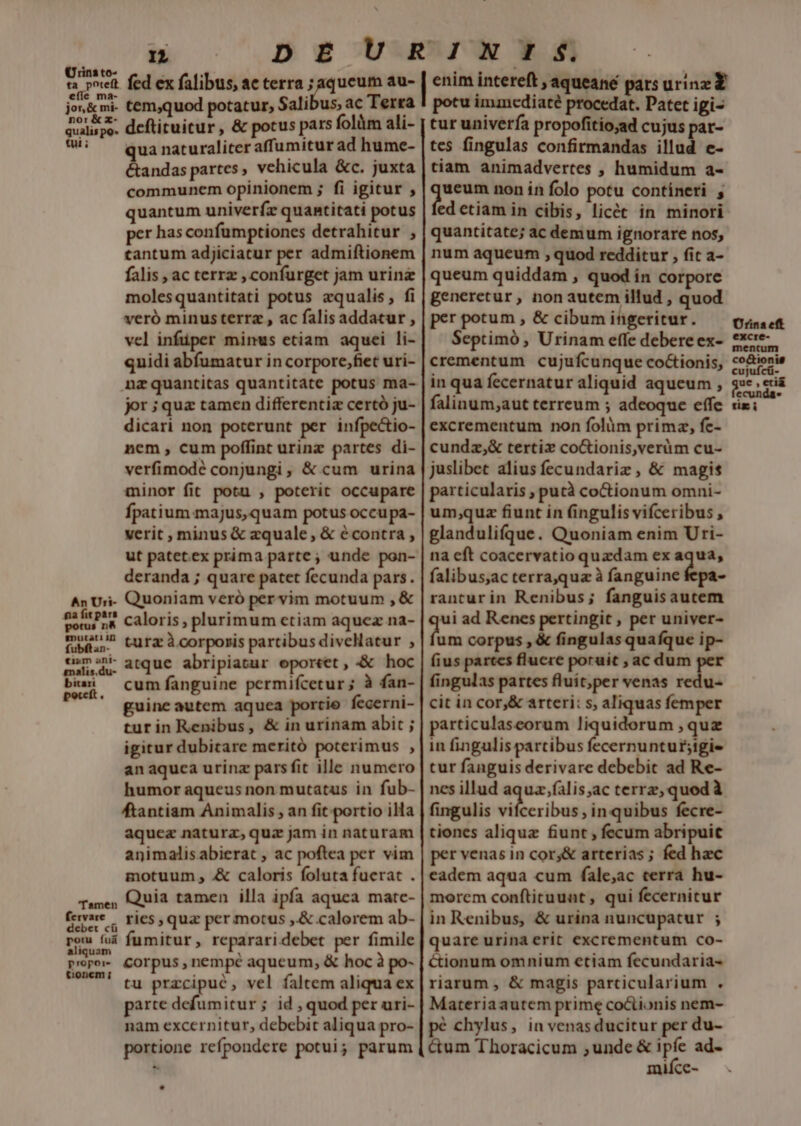 ped fed ex falibus, ac terra ;aqueum au- jon&amp;mi- temquod potatur, Salibus, ac Terra avaispo. deftituitur, &amp; potus pars folüm ali- ?)S — qua naturaliteraffumitur ad hume- &amp;andas partes ; vehicula &amp;c. juxta communem opinionem ; fi igitur , quantum univerfz quantitati potus per has confumptiones detrahitur ; tantum adjiciatur per admiftionem falis , ac terrz , confurget jam urinz molesquantitati potus aqualis, fi veró minus terra , ac falisaddatur , vel infüper minus etiam aquei li- quidi abfumatur in corpore,fiet uri- nzquantitas quantitate potus ma- jor ;quz tamen differenti certó ju- dicari non poterunt per infpectio- nem, cum poffint urinz partes di- verfimodé conjungi, &amp; cum urina minor fit potu , poterit occupare fpatium.majus, quam potus occupa- verit , minus &amp; zquale , &amp; écontra , ut patet.ex prima parte; unde pon- deranda ; quare patet fecunda pars. An Uri- Quoniam veró per vim motuum , &amp; F-i— p caloris , plurimum ctiam aquez na- mui? tura àcorporis partibus divelatur ; pum atque abripiatur eportet, «&amp; hoc cum fanguine permifcetur ; à fan- guine autem aquea portio fecerni- turin Renibus, &amp; in urinam abit ; igitur dubitare meritó poterimus , anaquca urinz pars fit ille numero humor aqueus non mutatus in fub- ftantiam Animalis , an fit. portio illa aquez natura, quz jam in naturam animalisabierat , ac poftea per vim motuum , .&amp; caloris foluta fuerat . Quia tamen illa ipfa aquea matc- (ervare -. ries, qua per motus ,&amp; calorem ab- n L fumitur, repararidebet per fimile corpus , nempé aqueum, &amp; hoc à po- tu przcipué, vel faltem aliqua ex parte defumitur; id , quod per uri- nam excernitur, debebit aliqua pro- portione refpondere potui; parum bitari Tamen propore tionem ; enim intereft , aqueane pars urinz Y potu immediaté procedat. Patet igi- tur univerfa propofitio;ad cujus pat- tes fingulas confirmandas illud e- tiam animadvertes , humidum a- anms non in folo potu contineri edetiam in cibis, licét in minori quantitate; ac demum ignorare nos, num aqueum , quod redditur , fit a- queum quiddam , quod in corpore generetur , non autem illud , quod per potum , &amp; cibum itigeritur. Septimó , Urinam effe debere ex- crementum cujufcunque co&amp;ionis, in qua fecernatur aliquid aqueum , falinum;aut terreum ; adeoque effe excrementum non folàm primz, fe- cundz,&amp; tertiz coGionis,veràm cu- juslibet alius fecundariz , &amp; magis particularis , pucà coctionum omni- um;quz fiunt in fingulis vifceribus , glandulifque. Quoniam enim Uri- na cft coacervatio quzdam ex aqua, falibus,ac terra,qua à fanguine dos ranturin Renibus; fanguisautem ui ad Renes pertingit , per univer- um corpus , &amp; fingulas quafque ip- fius partes fluere poruit , ac dum per fingulas partes fluit,per venas redu- cit in cor,&amp; arteri: s, aliquas femper particulaseorum liquidorum , quz in fingulis partibus fecernuntur;tgi- tur fanguis derivare debebit ad Re- nes illud aquz.falis;ac terrz, quod à fingulis vifceribus , in quibus fecre- tiones alique fiunt ; fecum abripuitc per venas in cor,;&amp; arterias ; fed hec eadem aqua cum fale;ac terra hu- morem conftituunt, qui fecernicur in Renibus, &amp; urina nuncupatur ; quare urina erit excrementum co- ctionum omnium etiam fecundaria- riarum , &amp; magis parcicularium . Materiaautem prime coCtionis nem- pé chylus, in venasducitur per du- &amp;um Thoracicum ,unde &amp; ipfe ad- mifce-