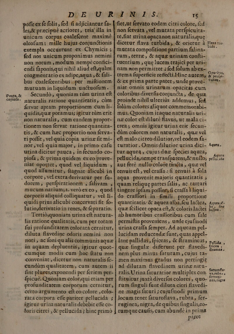 Pauea, &amp; «opiofa , DUE: U Rw-:-WN ELS I$ fiet;ut fervato eodem citri colore, zd ; non fervata , vel mutata perfpicuita- te;fiat urina opacanon naturalisque dicetur flava turbida, &amp; orietur à mutata compofitione partium falina- rum,terrez, &amp;aquz urinam confti- unicum corpus coalefcent maxime oleofum: mille hujus-conjunctionis exempla occurrunt ex Chymicis ; fed nos unicum proponimus nemini non notum , modum nempéconfici- endi faponis,qui nihil aliud eft,quàm coagmentatio ex adipe;aqua , &amp; fali- bus coalefcentibus..per miftionem mutuam in liquidum unctuofum. Secundó , quoniam tüm urina eft naturalis ratione quantitatis, cüm fervat aptam proportionem cum li- quidisquz potamus; igitur tàm erit non naturalis , cum eandem propor-- tionem non fervat ratione quantita- tis, &amp; cum hzc proportio non ferva- ri poffit , vel quia copia urinz fit mi- nor , vel quia major , in primo cafu urina dicitur pauca , in fecundo co- piofa , &amp; prima quidem ex eo prove- niat oportet , quod vel liquidum. , quod affumitur , ftagnat alicubi in trema fuperficie reffe&amp;i.Hinc autem, &amp; ex prima parte patet , unde prove- niat omnis urinarum .opacitas cum coloribus diverfisconjun&amp;a , de qua proinde nihil ulteriàs. addemus , fed íolàm colores aliquot commemorabi- mus. Quoniam itaque naturalis uri- nz color eft diluté flavus, ut mala ci- trea ; omnis igitur urina erit fecun- düm colorem non naturalis , quz vel eft malo citreo dilutior,vel eodem fa- turatior. Omnis dilutior urina dici- 'tur aque4, cujus duz fpecies aquca, pellucida;nempe tranfparens,&amp; nullo, aut feré nullo colore tincta , quz vel tenuis eft ; vel craffa : (i tenuis à fola aqua provenit majoris quantitatis ; quam relique partes falis, ac tartari tingere ipfam poflint; fi craffa à liqui- do craffiori in -fimili. proportione quantitatis: &amp; aquea alba,fcu lactea, quz fcilicet opaca cft,&amp; coloris Ja&amp;tei ab humoribus craffioribus cum fale permiftis proveniens , unde ejufmodi urina craffa femper. Ad aqucam pel- lucidam reducendz funt, quas appel- lant pallidas, fpiceas, &amp; ftramineas, quae fingulx differunt per flavedi- nem plus minus faturam , cujus ta- men maximus gradus non pertíngit ad dilutam flavedinem urinz natu- ralis.Urina faturatior multiplex con. ftituitur juxtà diverfos colores , quo- rum finguli funt diluta citri flavedi- ne magis faturi ; cujufmodi primum locum tenet faturoflava , rubra , fer- ruginea, nigra, de quibus fingulis,eo- rumque caufis, cum abundé in prima pute dorem, perfpirationem , falivam , mucum narium;2. veró ex co , quod corporis aliquid colliguatur , vel li- quidi prius alicubi coacervati fit fo- lutio;derivatio in renes, &amp; feparatio. Tertió;quoniam urina eft natura- lis ratione qualitatis, cum per totam fui profunditatem colorata cernitur, diluta flavedine odoris nemini non noti , ac foni qu alis communis aqua in aquam depluentis, igicur quot- cumque modis cum hoc ftatu non conveniat , dicetur non naturalis fc- cundüm qualitatem , cum autem ii fint plures;exponendi per feriem per- fpicué. Quoniam color;qui etiam per profunditatem corporum cernitur, certo argumento eft eo colore , colo- rata corpora effe pariter pellucida ; igitur urina naturalis debebit effe co- loris citrei , &amp; pellucida ; hinc primo Flava tus- bida, Opacitas, Cuitag gen Áqueg * Aquez pellucida Aqrnes al- ba, feu la&amp;ea . Palíida rj fpicea , Ítramna « Saturoffa- va,rubra , ferrugi- nea,nigra