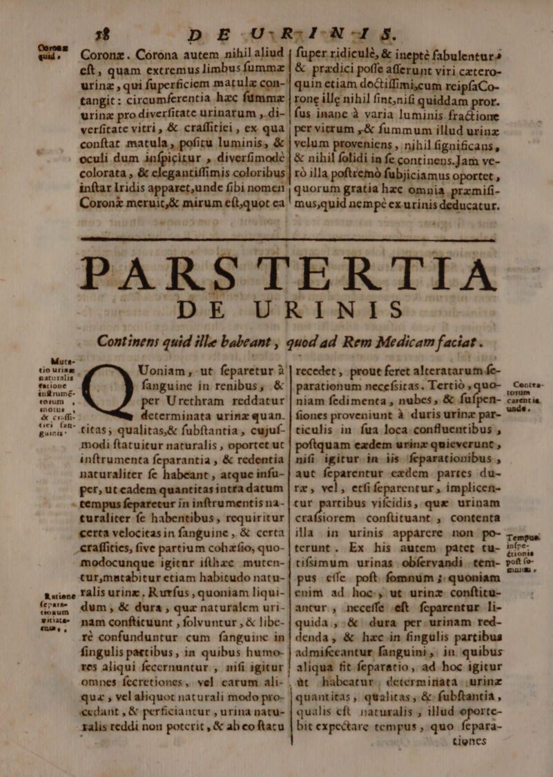 1$ eft, quam extremus limbus urinz ,qui tangit: circumferentia hac e afferunt viri cztero- doctiffimi,cum reipfaCo- conftat matula, poficu luminis, &amp; colorata , &amp; Antiffimis colorib inftar Iridis apparet,unde fibi nom Coronz it,&amp; mirum eítquot ca. velum pora nihil ignificans, in fe continens.Jam ve- rà illa poftremó fubjiciamus oportet , | quorum gratia hzc omnia przmifi- mus,quid nempc ex urinis deducatur. , Muta tio urine gaturalis recedet , prout feret alteratarum fe- parationum neccfsitas. Tertió , quo- niam fedimenta , nubes, &amp; fufpen- fiones proveniunt à duris urina par- Voniam ut feparetur à. - fanguine in renibus, &amp; per Urethram reddatur determinata urinz quan. Contta- torum | carent ia. unde. --titas; qualitas,&amp; fubftantia, cujuf- modi ftatuitur naturalis , oportet uc inftrumenta feparantia , &amp; redentia naturaliter fe habeant , atque infu- per» ut cadem quantitas intra datum E in inftrumentis na- turaliter fe habentibus, requiritur «erta velocitas in fanguine , &amp; certa .eraffities, five partium cohzíio, quo- modocunque igicur ifthzc mutcn- cur,matabitur etiam habitudo natu- ticulis in. fua loca confluentibus , uam ezdem urinz quieverunt , nifi igitur in iis feparationibus , aut feparentur exdem partes du- re, vel, etfi feparentur , implicen- tur partibus vifcidis, qua urinam aubem confütuant , contenta ila in urinis apparere non po- terunt. Ex his autem patet tu- pus cffe poft fomnum ;: quoniam enim ad hoc., ut urinz conftitu- R«ione Talis urinz , Rurfus , quoniam liqui- (ua dum, &amp; dura , quz naturalem uri- antur , neceffe eft feparentur li- zoxe nam confticuunt , folvuntur , &amp; libe- quida ,.&amp; dura per urinam red- LÀ EL!  - ré confunduntur cum fanguine in res aliqui fecernuntur , nifi igitur quz , vel aliquot naturali modo pro- «cdant , &amp; perficiantur , urina natu- ralis reddi non potcrit , &amp; ab coftacu denda, &amp; hac in fingulis partibus admifceantur fanguini ,. in. quibus aliqua fit feparatio, ad hoc igitur àt habeatur, determiriata |. urinz quantitas, qtalitas , &amp; fubftantia , qualis cft. naturalis , illud oportc- bit expectare tempus, quo fepara- tienes