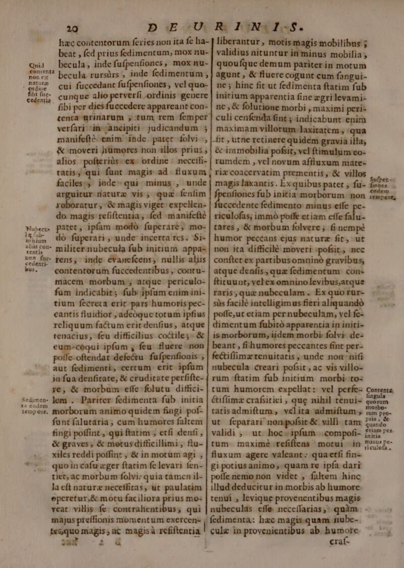 Qnid conrcerta non cx natura ' erdine fibi fuc- cedentia Nubects inuium 2liüs cone tentis xon fuc- cedenti- bus, Sedimen- t2 codem tcinp 01€. hac contentorum feries non ita fe ha-- beat , fed prius fedimentum, mox nu-. becula, indcfufpenfiones, mox nu- becula. rursürs , inde fedimentum , cui fuccedanc fufpenfiones , vel quo- cunque alio sre -ordinis geuere fibi per dies fuccedere appareant con- tenta aürinarum ; tum rem femper verfari:'in- ancipiti: judicandum ; manifefté. enim inde patet folvi , &amp; moveri humores non illos prius alios. pofteriüs-ex. ordine — necetli- tatis, qui funt magis ad. fluxum, faciles: inde- qui minus , unde arguitur naturz vis, qua fenfim roboratur, &amp; magis viget: expelien- do. magis refiftentia , fed «manifefté patet, ipfam modó fuperare, mo- dó fuperari, unde incerta rcs. $i- militer. nubecula fub initium appa- rens, inde evanefcens, nullis aliis contentorum fuccedentibus , contu- macem morbum ;, atque periculo- fum indicabit; fub ipfum enim ini- tium fecreta erit pars humoris pec- cantis fluidior , adeoque totum ipfius reliquum factum erit denfius, atque tenacius, feu difficilius coctile;. &amp; eum-cóqui ipfum , feu. fluere non polle. ofi den defe&amp;u fufpenfionis , aut fedimenti, cercum erit ipfum in fua denfitate, &amp; cruditate perfifte- ye, &amp; morbum effe folutu diffici- lem . Pariter fedimenta fub initia morborum animo quidem fingi pof- funt falutaria, cum humores faltem fingi poffint , qui ftatim , etfi denfi, &amp; graves, &amp; motus difficillimi, flu- xiles reddi poffint , &amp; in motum agi , quo in cafu zger ftatim fe levari fen- tiet, ac morbum folvi: quia tamen il- la eft naturz neceffitas, ut paulatim eperetur,&amp; motu faciliora prius mo- veat vilis fe. contrahentibus, qui majus preffionis momentum exercen- | R. l OW I c * liberantur , motis magis mobilibus ; validius nituntur in minus mobilia , quoufque demum pariter in motum agunt , &amp; fluere cogunt cum fangui- ne; hinc fit ut fedimenta ftatim fub initium apparentia fine zgri levami- ne , &amp; folutione morbi , maximi peri- culi cenfenda fint ; indicabunt enim maximam villorum-laxitatem , qua -fit , utne retinere quidem gravia illa; &amp; immobilia pofsit, vcl ftimulum eo- rumdem , vel novum affluxum mate- rix coacervatim prementis, &amp; villos magis laxantis . Ex quibus patet , fu- nfiones fub initia morborum non ccedente fedimento: minus effe pc- riculofas; immó poffe etiam effe falu- tares , &amp; morbum folvere; fi nempe humor peccans ejus naturz fit, ut non ita difficilé moveri nite nec conftet ex partibusomnino gravibus; atque deníis, quz fedimentum con- ftituunt, vel ex omnino levibus,atque raris, que nubeculam . Ex quo rur- siis facilé intelligimus fieri aliquando poffe;ut etiam per nubeculam, vel fe- dimentum fubitó apparentia in initi- is morborum, iidem morbi: folvi: de- beant , fi humores peccantes fint per- fe&amp;iffimztenuitatis , unde non nifi nubecula creari pofsit , ac vis villo- rum ftatim fub initium. morbi: to: tum humorem expcllat: vel perfe- éiflimz crafsitiei , que nihi] tenui- tatisadmiftum, velita admifítum ,. ut fcparari nompofsit &amp; villi: tam validi , ut hoc. ipfum | compofi- tum maxime refiftens motui in fluxum agere valeant: qua etfi fin- gi potius animo ,. quam re ipfa dari poffe nemo non videt ; faltem hinc illud deducitur in morbis ab humore. tenui , levique provenentibus magis Sufpen- fiones . eodem iempore, Content. fin quorum morbo- rum pro- pra, &amp; quando etiam per. initia minus pe- riculofa , 'fedimenta: hac magis quam nubc- cule in provenientibus ab. humore crat-