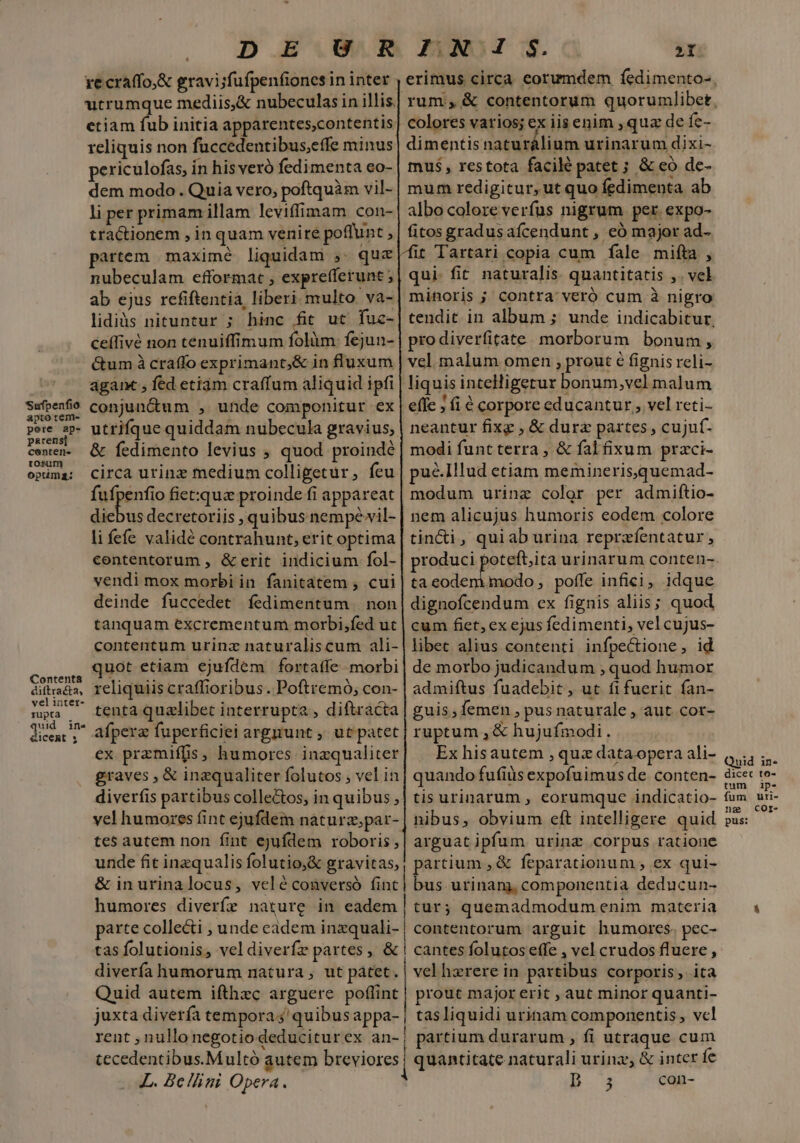 Sufpenfio apto tem- pere ap- parens] center. tosum optima: Contenta diftracta, vel inter- rupta quid ins &amp;icemt s . D Ei ZNO: S. - xecraffo,&amp; gravi;fufpenfiones in inter utrumque mediis,&amp; nubeculas in illis. etiam fub initia apparentes,contentis reliquis non fuccedentibus,effe minus periculofas, in his veró fedimenta co- dem modo. Quia vero, poftquàm vil- li per primam illam leviffimam con- tractionem , in quam venire poffunt : partem maximé liquidam ,. quc nubeculam efformat , exprefferunt ; ab ejus refiftentia, liberi multo va- lidiàs nituntur ; hinc fit ut fuc- ceffivé non tenuiffimum folàim. fejun- &amp;um à craffo exprimant,&amp; in fluxum agam, fed etiàm craffum aliquid ipfi conjun&amp;um , unde componitur ex utriíque quiddam nubecula gravius, &amp; fedimento levius , quod proindé circa urinz medium colligetur, feu fufpenfio fiet:qua proinde fi appareat diebus decretoriis , quibus nempe-vil- li fefe validé contrahunt, erit optima contentorum , &amp; erit indicium fol- vendi mox morbi in fanitatem , cui deinde fuccedet íedimentum | non tanquam excrementum morbi,fed uc contentum urinz naturaliscum ali- uot etiam ejufdem fortaffe morbi reliquiis craffioribus. Poftremó, con- tenta quzlibet interrupta , diftracta afpera fuperficiei argyunt , ut patet ex przmiffis, humores inzqualiter graves , &amp; inzqualiter folutos , vel in diverfis partibus colle&amp;tos, in quibus, vel humores fint ejufdem naturz,par- tes autem non fint ejufdem roboris, unde fit inzqualis folutio,&amp; gravitas, &amp; inurinalocus, velé conversó fint humores diverfe nature in eadem colores varios; ex iisenim , qua de fe- dimentis naturálium urinarum dixi- mus, restota facilé patet ; &amp; eó de- mum redigitur, ut quo fedimenta ab albo coloreveríus nigrum per. expo- fitos gradus afcendunt , eó major ad- Wit Tartari copia cum fale mita , qui. fit naturalis. quantitatis ,. vel minoris ; contra: veró cum à nigro pro diverfitate morborum bonum, vel. malum omen ; prout é fignis reli- liquis intelligetur bonum,vel malum | effe 5 (i à corpore educantur , vel reti- neantur fixg , &amp; dure partes , cujuf- modi funt terra , &amp; fal fixum praci- pué.Illud etiam memineris,quemad- modum urinz color per admiftio- nem alicujus humoris eodem colore tin&amp;i , quiab urina reprzfentatur , ta eodem.modo , poffe infici, idque dignofcendum ex fignis aliis; quod cum fiet, ex ejus fedimenti, vel cujus- libec alius contenti infpectione, id de morbo judicandum , quod humor admiftus fuadebit, ut fifuerit fan- guis; femen , pus naturale , aut cor- ruptum , &amp; hujufmodi. Ex hisautem , qua dataopera ali- quando fufiüs expofuimus de conten- tis urinarum , eorumque indicatio- nibus, obvium eft intelligere quid arguat ipfum urinz corpus ratione partium , &amp; feparationum ; ex qui- | bus urinanj, componentia deducun- tur; quemadmodum enim materia parte colle&amp;i , unde eadem — contentorum arguit humores. pec- tas folutionis, vel diverfz partes, &amp; | cantes folutos effe , vel crudos fluere , diverfa humorum natura, ut pátet . | vel herere in partibus corporis , ita Quid autem ifthzc arguere. poffint | prout major erit , aut minor quanti- juxta diverfa tempora ;'quibusappa- | tasliquidi urinam componentis, vel rent , nullo negotio deduciturex an-| partium durarum , fi utraque cum tecedentibus.Multó autem breviores. quantitate naturali urinz, &amp; inter fe XL. Bellini Opera. m con- tum fum nae pus: ip- uri- COr-