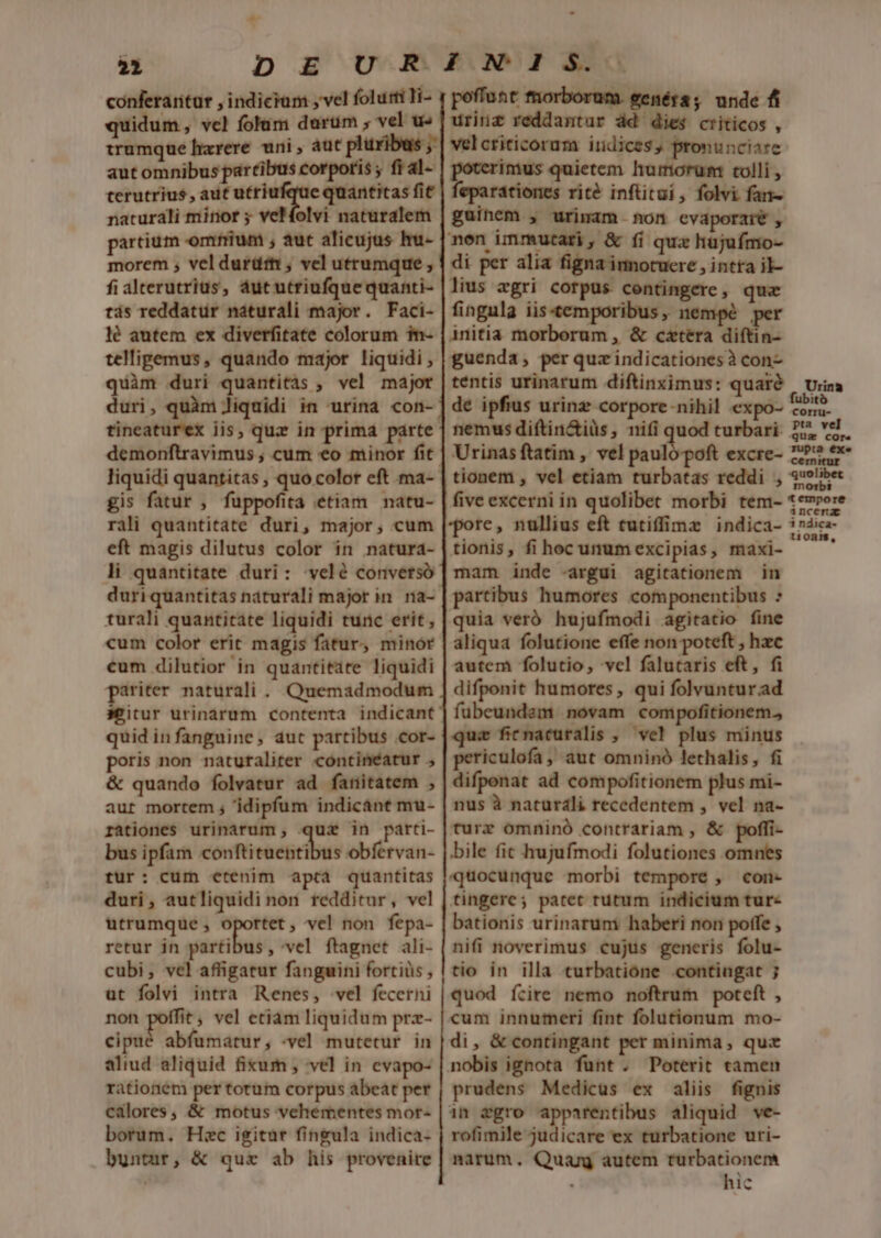 21 quidum , vcl folam darum , vel u« irumque harere. uni , aut pluxibas ,* aut omnibus partibus corporis ; fi a1- terutrius , aut utriufque quantitas fit naturali minor 5 vel folvi naturalem partium omfium ; aut alicujus hu- morem ; vel durüttt ; vel utrumque , fi alterutrius, dut utriufque quanti- tás reddatur náturali major. Faci- lé autem ex diverfitate colorum 1n- telligemus, quando major liquidi , urinz reddantur ád dies criticos , velcriticorum indices, pronunciare poterimus quietem humorum tolli , feparationes rité inftitui, folvi fan- guinem , urimam non cvaporzie , men immutari, &amp; fi qux hujufmo- di per alia figna imotucre , intta il- lius agri corpus contingere, qua fingula iis«temporibus, nempé per initia morborum , &amp; cztéra diftin- guenda, per quz indicationesà con- quim duri quantitàs , vel major duri, quàm liquidi in urina con- tineaturex iis, quz in prima parte demonftravimus , cum €o minor fit. liquidi quantitas , quo color eft ma- tentis urinarum diftinximus: qualó | Urna de ipfius urinz corpore nihil €xpo- I nemus diftin&amp;iüs, nifi quod turbari. 2&amp;4 vel. Urinas ftatim , vel paulo poft excre- os tionem , vel etiam turbatas reddi , 29libe tempore gis fatur , fuppofita étiam natu- rali quantitate duri, major, cum eft magis dilutus color in natura- li quantitate duri: velé converso turali quantitate liquidi tunc erit, cum color erit magis fatur, minor cum dilutior in quantitate liquidi pariter naturali . Quemadmodum seitur urinarum contenta indicant quid in fanguine, aut partibus cor- poris non naturaliter contineatur &amp; quando folvatur ad fanitatem , aut mortem ; 'idipfum indicánt mu- rationes urinárum, qui in parti- bus ipfim cónftiraetribus obfervan- tur: cum etenim aptà quantitas duri, autliquidi non redditur, vel utrumque , een vel non fepa- retur jn partibus, vel ftagnet ali- cubi, vel affigatur fanguini fortiüs , ut folvi intra Renes, vel fecerni non poffit, vel etiàm liquidum prz- cipué abfumatur, -vel mutetur in aliud aliquid fium , vel in evapo- rationem per torum corpus ábeat per calores, &amp; motus vehementes mor- borum. Hac igitur fingula indica- buntur, &amp; qux ab his provenire five excerni in quolibet morbi tem- pore, nullius eft cutiffimz indica- tionis, fi hoc unumexcipias, maxi- mam inde -argui agitationem in partibus humores componentibus : quia veró hujufmodi agitatio fine aliqua folutione effe non poteft , hzc autem folutio, vcl falucaris eft, fi difponit humores , qui folvunturad fubeundam novam compofitionem., qui ficnacuralis , ve! plus minus periculofa ; aut omninó lethalis, fi difponat ad compofitionem plus mi- nus à naturdli recedentem , vel na- turz omninó contrariam , &amp; poffi- bile fit hujufmodi folutiones omnes quocunque morbi tempore , con- tingere; patet rutum indicium tur- bationis urinarum haberi non poffe , nifi noverimus cujus generis folu- tio in illa turbatioóne contingat ; quod ícire nemo noftrum poteft , cum innumeri fint folutionum mo- di, &amp; contingant per minima, quz nobis ignota funt . Poterit tamen prudens Medicus ex aliis fignis 1n egro apparentibus aliquid ve- rofimile judicare ex turbatione uri- narum, Quang autem turbationem hic incerz 3 ndica- tionis,